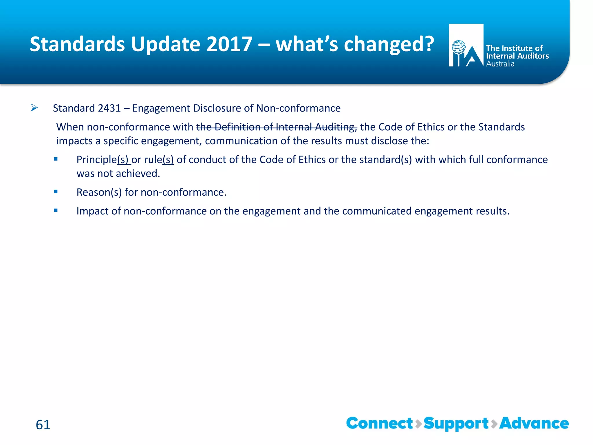 Standards Update 2017 – what’s changed?
 Standard 2431 – Engagement Disclosure of Non-conformance
When non-conformance with the Definition of Internal Auditing, the Code of Ethics or the Standards
impacts a specific engagement, communication of the results must disclose the:
 Principle(s) or rule(s) of conduct of the Code of Ethics or the standard(s) with which full conformance
was not achieved.
 Reason(s) for non-conformance.
 Impact of non-conformance on the engagement and the communicated engagement results.
61
 