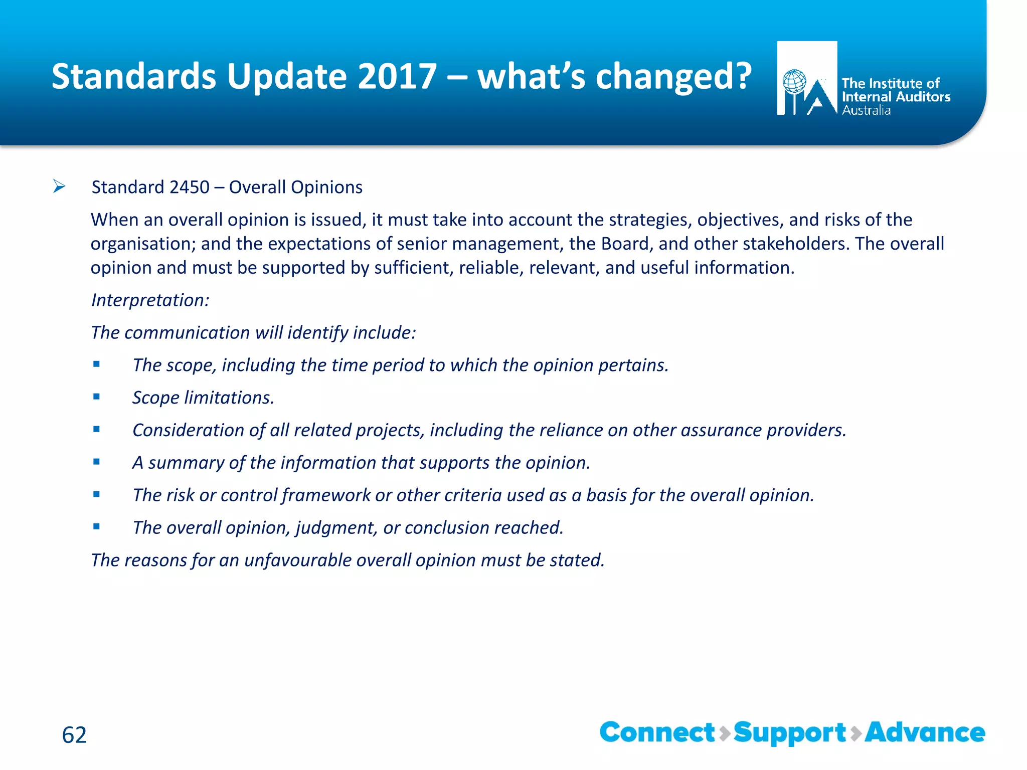 Standards Update 2017 – what’s changed?
 Standard 2450 – Overall Opinions
When an overall opinion is issued, it must take into account the strategies, objectives, and risks of the
organisation; and the expectations of senior management, the Board, and other stakeholders. The overall
opinion and must be supported by sufficient, reliable, relevant, and useful information.
Interpretation:
The communication will identify include:
 The scope, including the time period to which the opinion pertains.
 Scope limitations.
 Consideration of all related projects, including the reliance on other assurance providers.
 A summary of the information that supports the opinion.
 The risk or control framework or other criteria used as a basis for the overall opinion.
 The overall opinion, judgment, or conclusion reached.
The reasons for an unfavourable overall opinion must be stated.
62
 