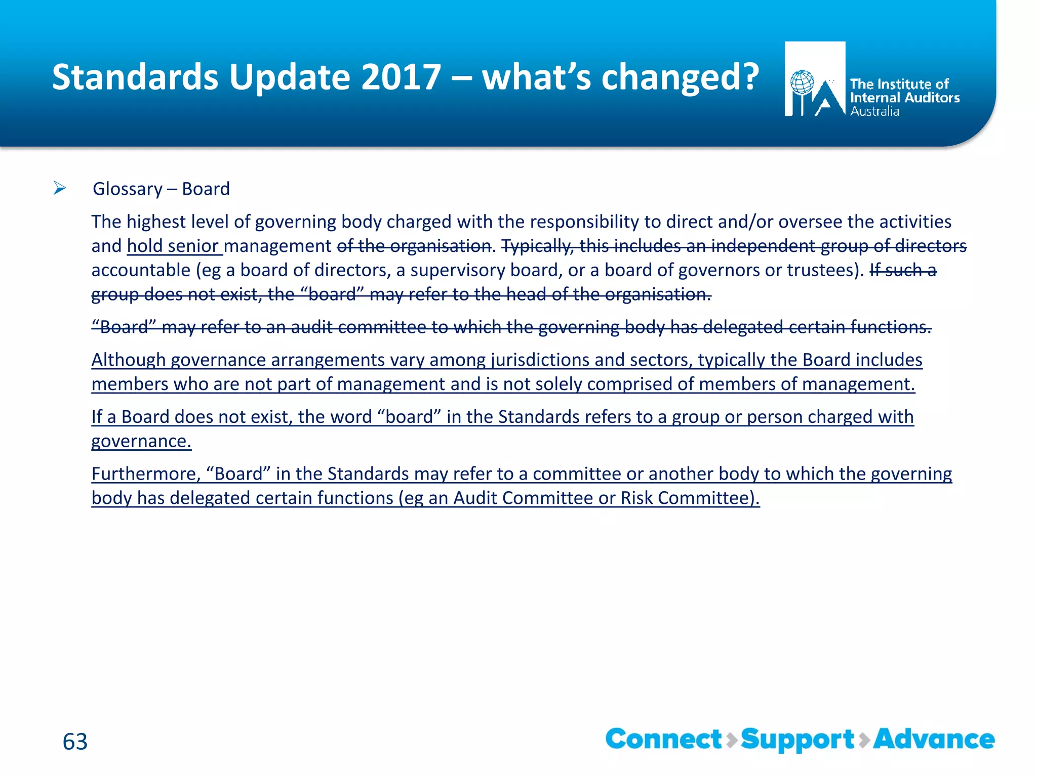 Standards Update 2017 – what’s changed?
 Glossary – Board
The highest level of governing body charged with the responsibility to direct and/or oversee the activities
and hold senior management of the organisation. Typically, this includes an independent group of directors
accountable (eg a board of directors, a supervisory board, or a board of governors or trustees). If such a
group does not exist, the “board” may refer to the head of the organisation.
“Board” may refer to an audit committee to which the governing body has delegated certain functions.
Although governance arrangements vary among jurisdictions and sectors, typically the Board includes
members who are not part of management and is not solely comprised of members of management.
If a Board does not exist, the word “board” in the Standards refers to a group or person charged with
governance.
Furthermore, “Board” in the Standards may refer to a committee or another body to which the governing
body has delegated certain functions (eg an Audit Committee or Risk Committee).
63
 
