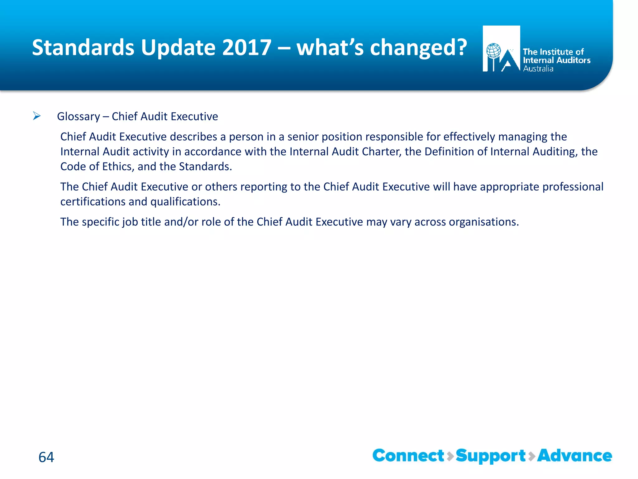 Standards Update 2017 – what’s changed?
 Glossary – Chief Audit Executive
Chief Audit Executive describes a person in a senior position responsible for effectively managing the
Internal Audit activity in accordance with the Internal Audit Charter, the Definition of Internal Auditing, the
Code of Ethics, and the Standards.
The Chief Audit Executive or others reporting to the Chief Audit Executive will have appropriate professional
certifications and qualifications.
The specific job title and/or role of the Chief Audit Executive may vary across organisations.
64
 