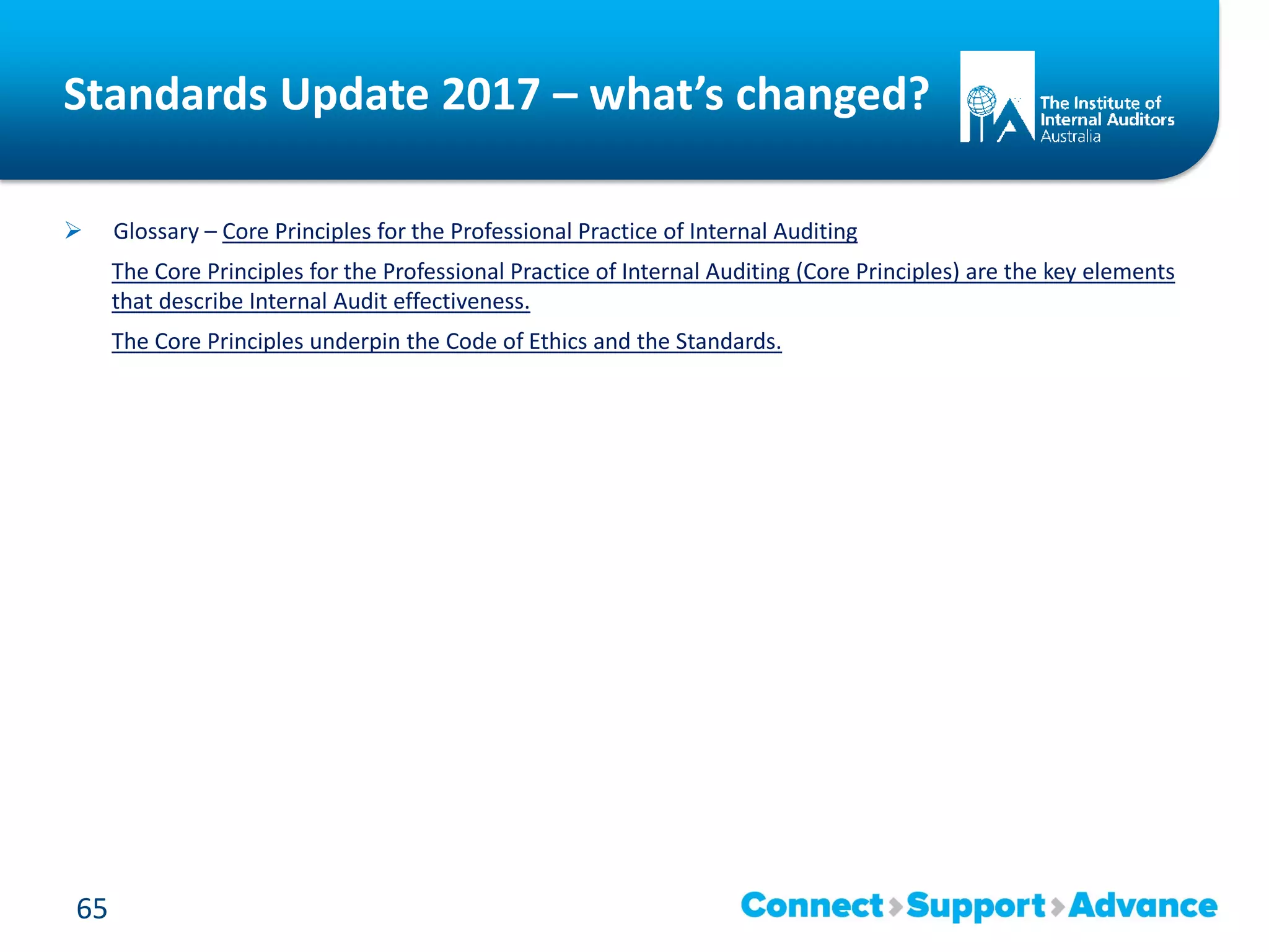 Standards Update 2017 – what’s changed?
 Glossary – Core Principles for the Professional Practice of Internal Auditing
The Core Principles for the Professional Practice of Internal Auditing (Core Principles) are the key elements
that describe Internal Audit effectiveness.
The Core Principles underpin the Code of Ethics and the Standards.
65
 