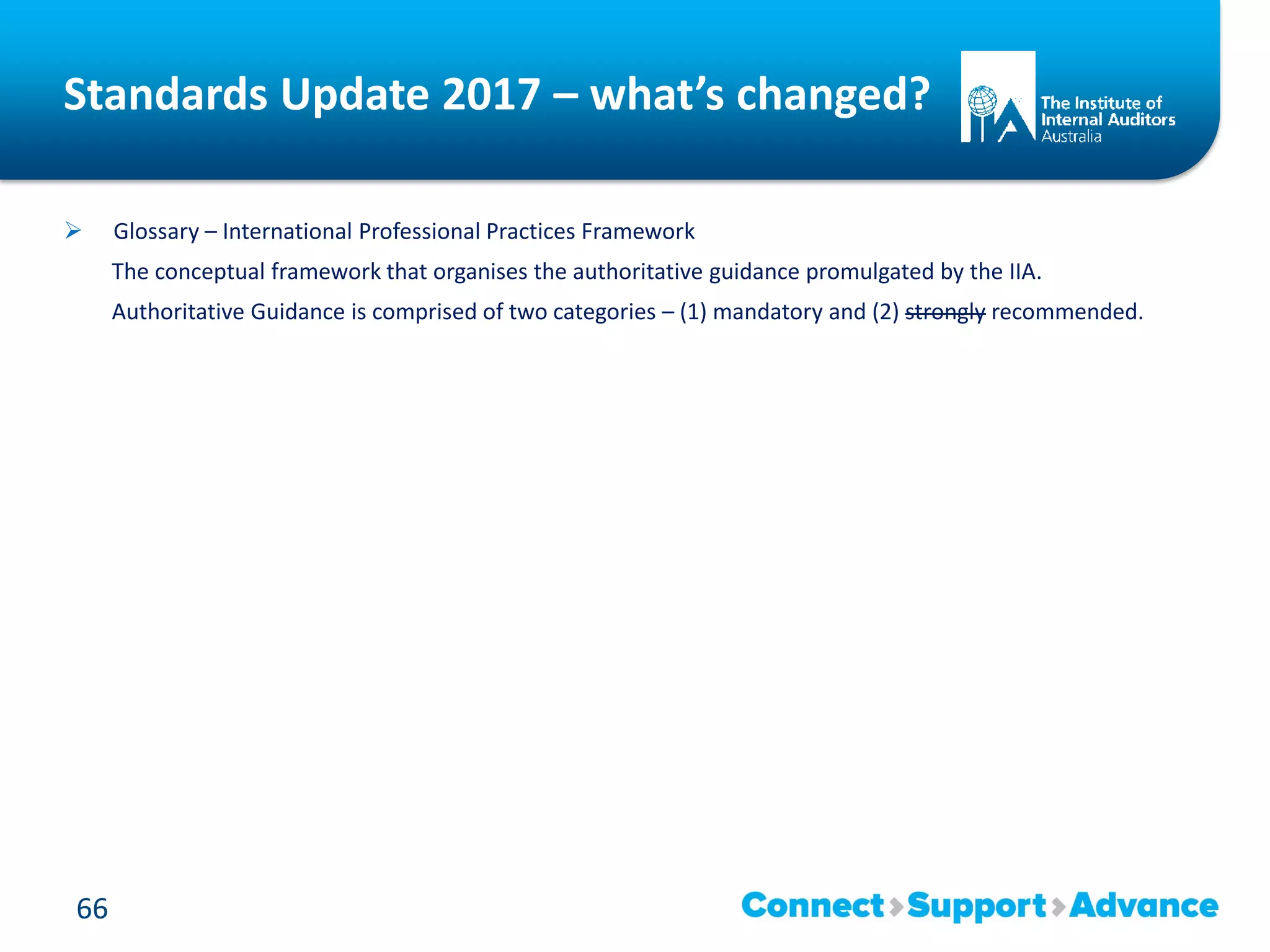 Standards Update 2017 – what’s changed?
 Glossary – International Professional Practices Framework
The conceptual framework that organises the authoritative guidance promulgated by the IIA.
Authoritative Guidance is comprised of two categories – (1) mandatory and (2) strongly recommended.
66
 