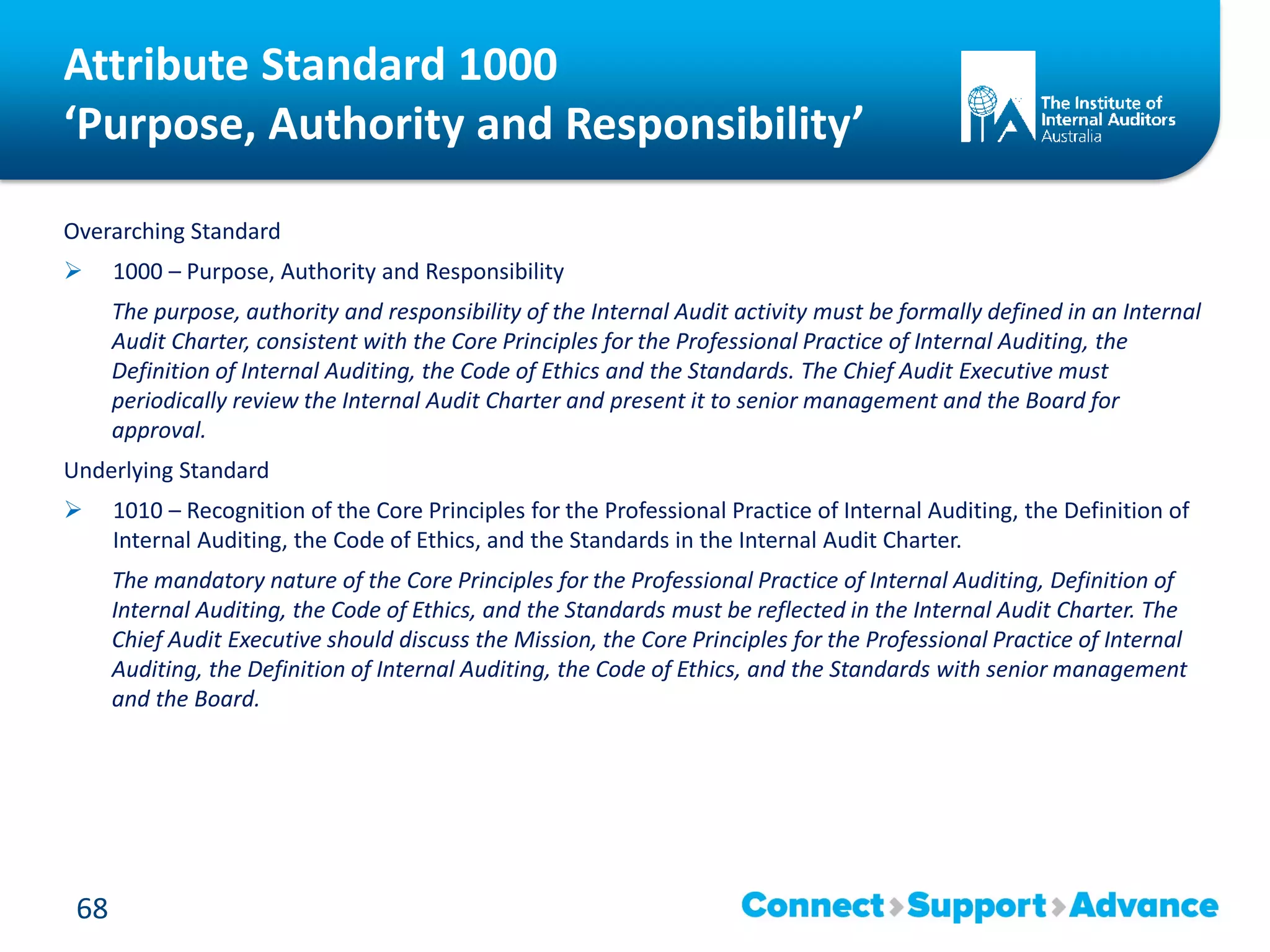 Attribute Standard 1000
‘Purpose, Authority and Responsibility’
Overarching Standard
 1000 – Purpose, Authority and Responsibility
The purpose, authority and responsibility of the Internal Audit activity must be formally defined in an Internal
Audit Charter, consistent with the Core Principles for the Professional Practice of Internal Auditing, the
Definition of Internal Auditing, the Code of Ethics and the Standards. The Chief Audit Executive must
periodically review the Internal Audit Charter and present it to senior management and the Board for
approval.
Underlying Standard
 1010 – Recognition of the Core Principles for the Professional Practice of Internal Auditing, the Definition of
Internal Auditing, the Code of Ethics, and the Standards in the Internal Audit Charter.
The mandatory nature of the Core Principles for the Professional Practice of Internal Auditing, Definition of
Internal Auditing, the Code of Ethics, and the Standards must be reflected in the Internal Audit Charter. The
Chief Audit Executive should discuss the Mission, the Core Principles for the Professional Practice of Internal
Auditing, the Definition of Internal Auditing, the Code of Ethics, and the Standards with senior management
and the Board.
68
 