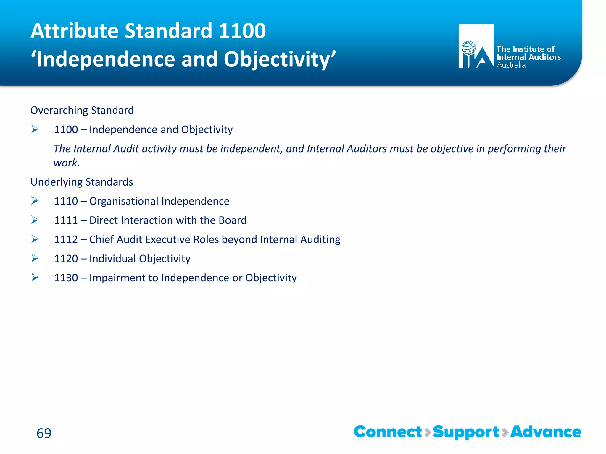 Attribute Standard 1100
‘Independence and Objectivity’
Overarching Standard
 1100 – Independence and Objectivity
The Internal Audit activity must be independent, and Internal Auditors must be objective in performing their
work.
Underlying Standards
 1110 – Organisational Independence
 1111 – Direct Interaction with the Board
 1112 – Chief Audit Executive Roles beyond Internal Auditing
 1120 – Individual Objectivity
 1130 – Impairment to Independence or Objectivity
69
 