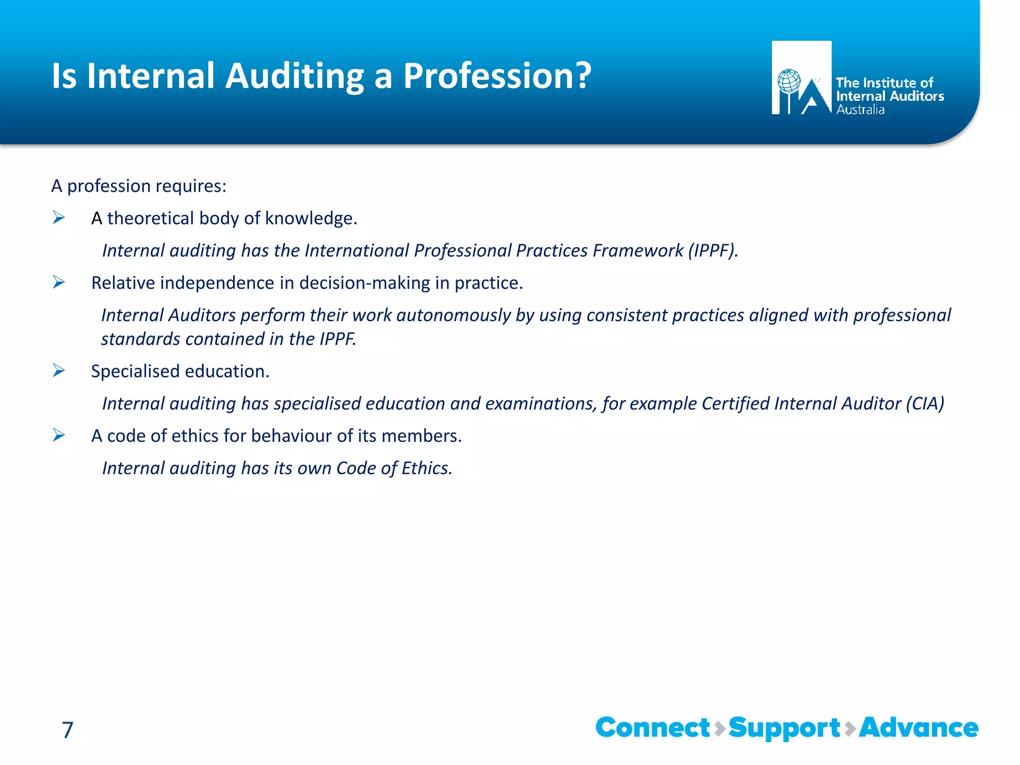 Is Internal Auditing a Profession?
A profession requires:
 A theoretical body of knowledge.
Internal auditing has the International Professional Practices Framework (IPPF).
 Relative independence in decision-making in practice.
Internal Auditors perform their work autonomously by using consistent practices aligned with professional
standards contained in the IPPF.
 Specialised education.
Internal auditing has specialised education and examinations, for example Certified Internal Auditor (CIA)
 A code of ethics for behaviour of its members.
Internal auditing has its own Code of Ethics.
7
 