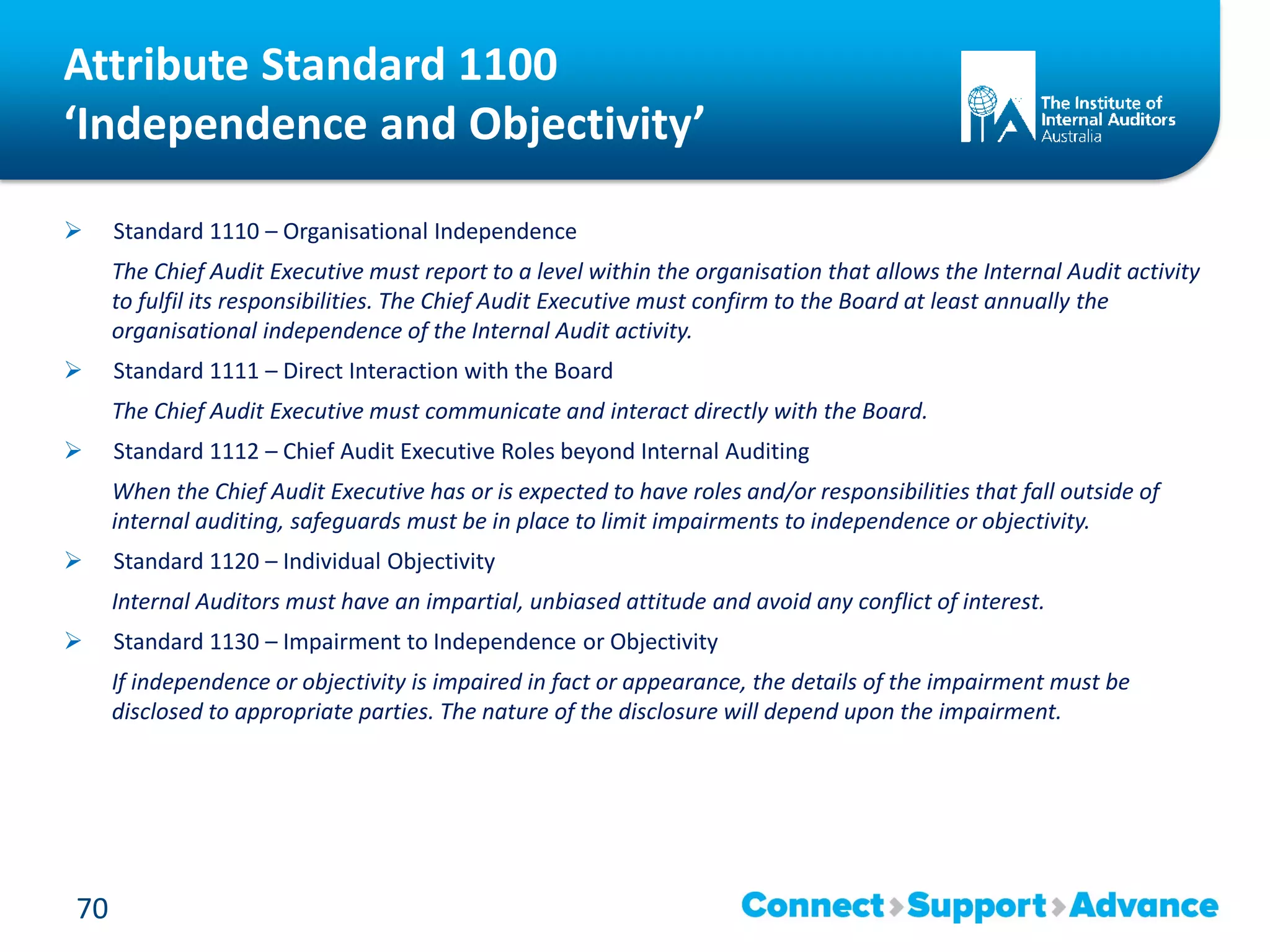 Attribute Standard 1100
‘Independence and Objectivity’
 Standard 1110 – Organisational Independence
The Chief Audit Executive must report to a level within the organisation that allows the Internal Audit activity
to fulfil its responsibilities. The Chief Audit Executive must confirm to the Board at least annually the
organisational independence of the Internal Audit activity.
 Standard 1111 – Direct Interaction with the Board
The Chief Audit Executive must communicate and interact directly with the Board.
 Standard 1112 – Chief Audit Executive Roles beyond Internal Auditing
When the Chief Audit Executive has or is expected to have roles and/or responsibilities that fall outside of
internal auditing, safeguards must be in place to limit impairments to independence or objectivity.
 Standard 1120 – Individual Objectivity
Internal Auditors must have an impartial, unbiased attitude and avoid any conflict of interest.
 Standard 1130 – Impairment to Independence or Objectivity
If independence or objectivity is impaired in fact or appearance, the details of the impairment must be
disclosed to appropriate parties. The nature of the disclosure will depend upon the impairment.
70
 