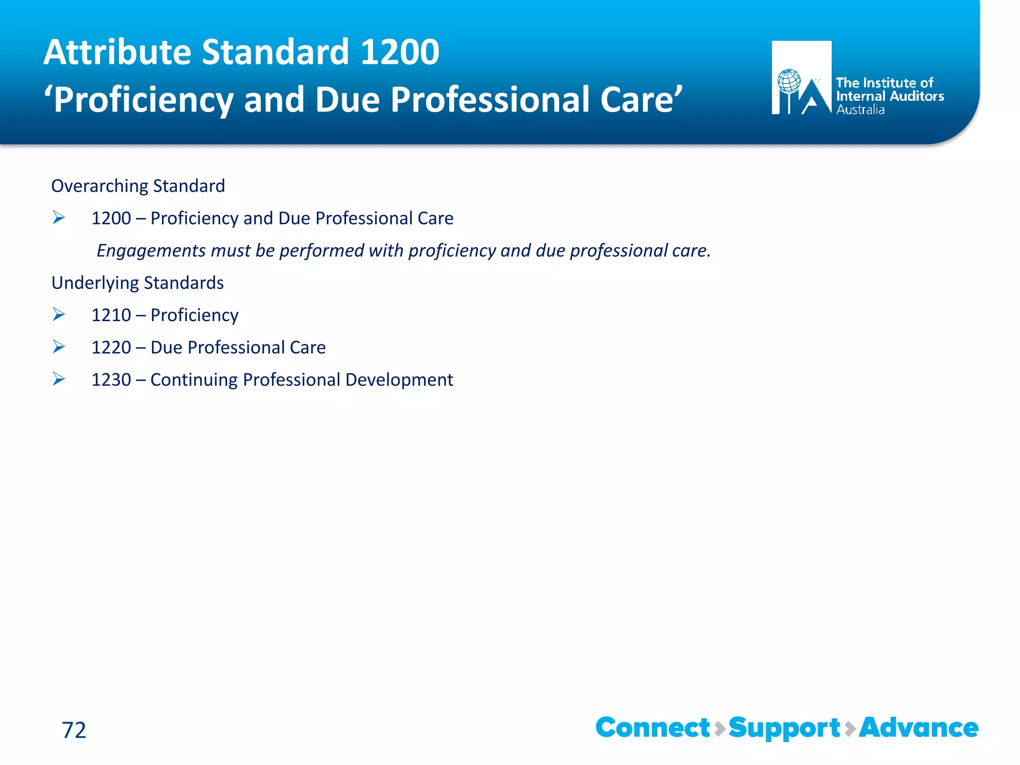 Attribute Standard 1200
‘Proficiency and Due Professional Care’
Overarching Standard
 1200 – Proficiency and Due Professional Care
Engagements must be performed with proficiency and due professional care.
Underlying Standards
 1210 – Proficiency
 1220 – Due Professional Care
 1230 – Continuing Professional Development
72
 