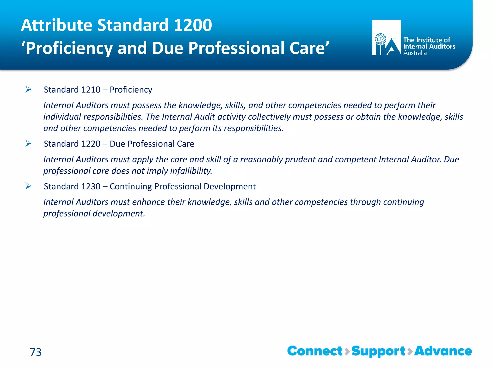  Standard 1210 – Proficiency
Internal Auditors must possess the knowledge, skills, and other competencies needed to perform their
individual responsibilities. The Internal Audit activity collectively must possess or obtain the knowledge, skills
and other competencies needed to perform its responsibilities.
 Standard 1220 – Due Professional Care
Internal Auditors must apply the care and skill of a reasonably prudent and competent Internal Auditor. Due
professional care does not imply infallibility.
 Standard 1230 – Continuing Professional Development
Internal Auditors must enhance their knowledge, skills and other competencies through continuing
professional development.
73
Attribute Standard 1200
‘Proficiency and Due Professional Care’
 