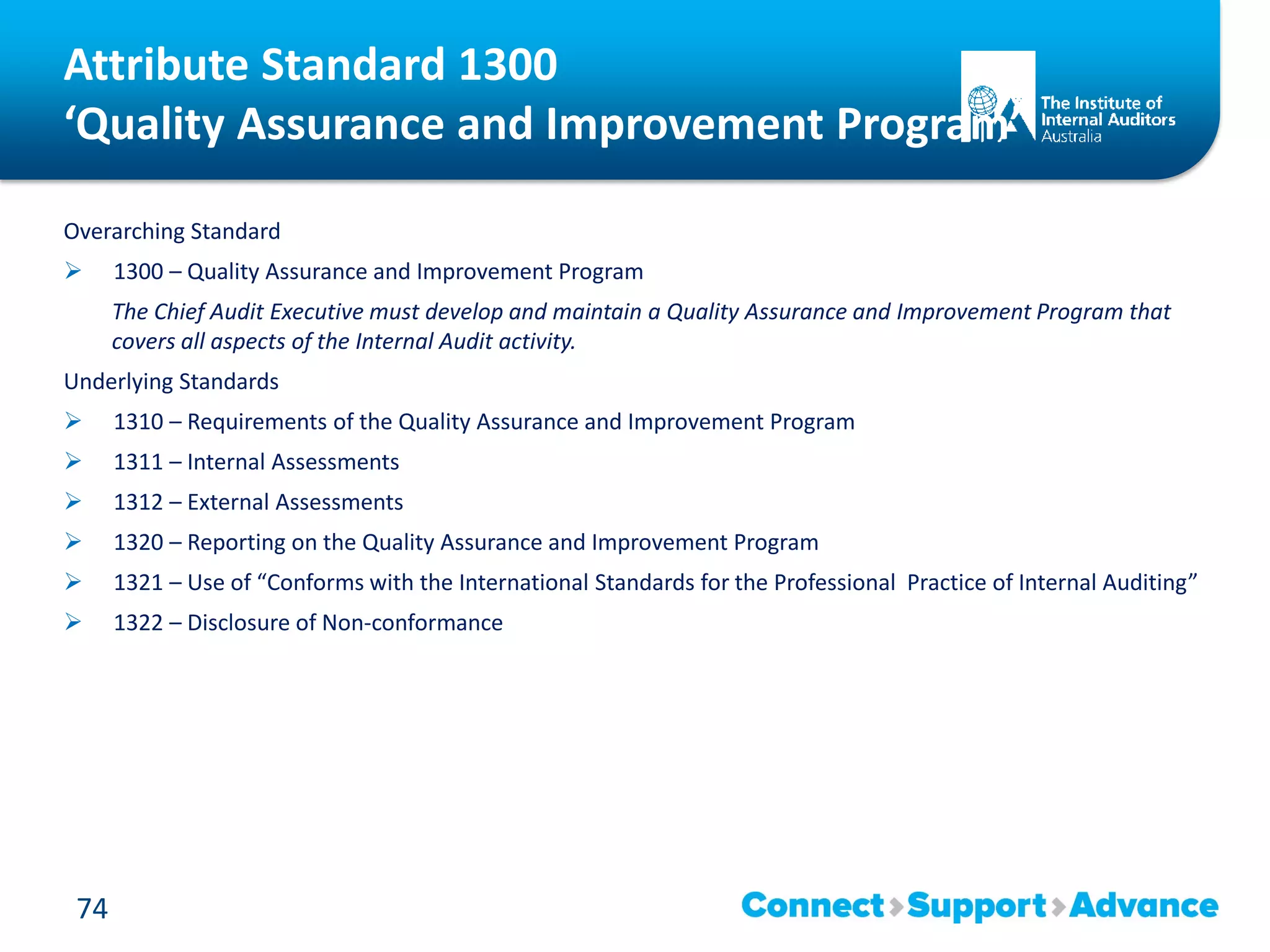 Attribute Standard 1300
‘Quality Assurance and Improvement Program’
Overarching Standard
 1300 – Quality Assurance and Improvement Program
The Chief Audit Executive must develop and maintain a Quality Assurance and Improvement Program that
covers all aspects of the Internal Audit activity.
Underlying Standards
 1310 – Requirements of the Quality Assurance and Improvement Program
 1311 – Internal Assessments
 1312 – External Assessments
 1320 – Reporting on the Quality Assurance and Improvement Program
 1321 – Use of “Conforms with the International Standards for the Professional Practice of Internal Auditing”
 1322 – Disclosure of Non-conformance
74
 