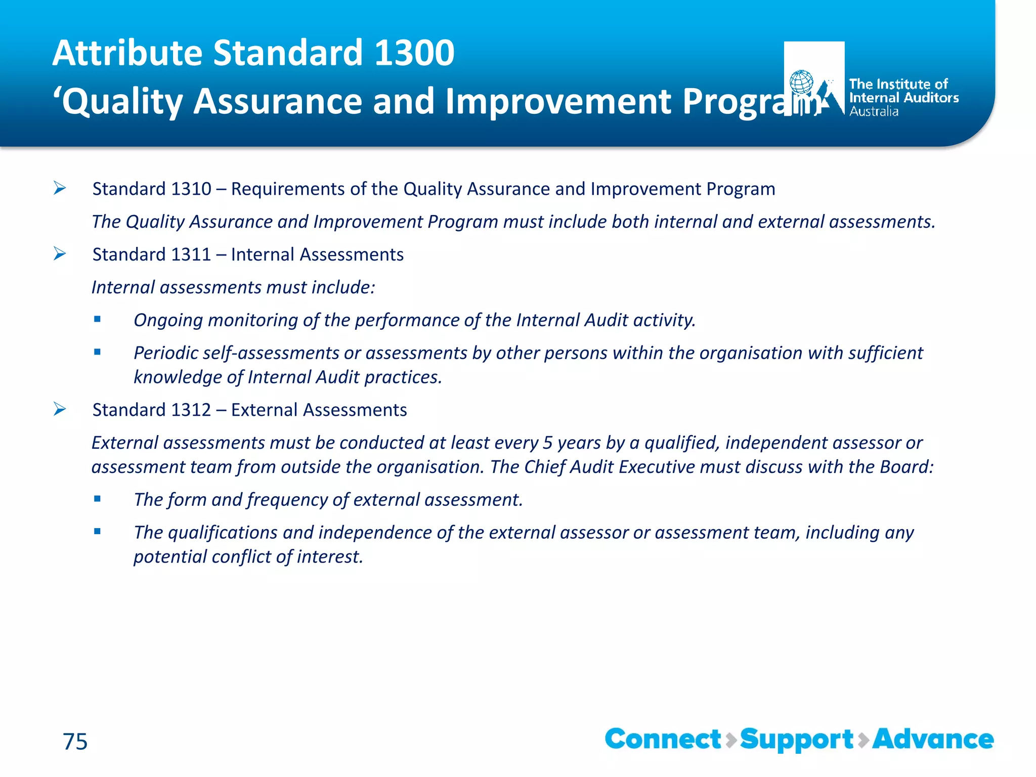 Attribute Standard 1300
‘Quality Assurance and Improvement Program’
 Standard 1310 – Requirements of the Quality Assurance and Improvement Program
The Quality Assurance and Improvement Program must include both internal and external assessments.
 Standard 1311 – Internal Assessments
Internal assessments must include:
 Ongoing monitoring of the performance of the Internal Audit activity.
 Periodic self-assessments or assessments by other persons within the organisation with sufficient
knowledge of Internal Audit practices.
 Standard 1312 – External Assessments
External assessments must be conducted at least every 5 years by a qualified, independent assessor or
assessment team from outside the organisation. The Chief Audit Executive must discuss with the Board:
 The form and frequency of external assessment.
 The qualifications and independence of the external assessor or assessment team, including any
potential conflict of interest.
75
 