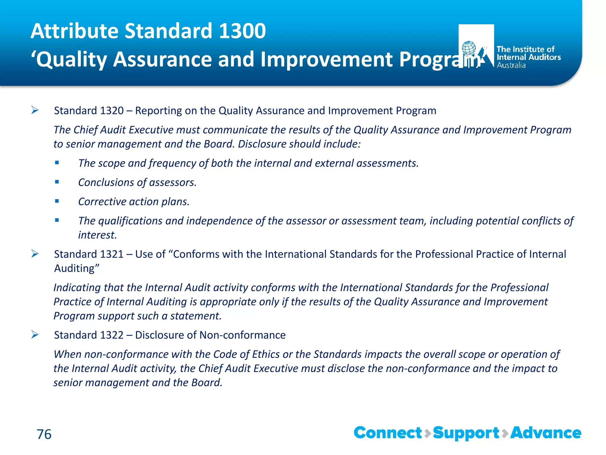 Attribute Standard 1300
‘Quality Assurance and Improvement Program’
 Standard 1320 – Reporting on the Quality Assurance and Improvement Program
The Chief Audit Executive must communicate the results of the Quality Assurance and Improvement Program
to senior management and the Board. Disclosure should include:
 The scope and frequency of both the internal and external assessments.
 Conclusions of assessors.
 Corrective action plans.
 The qualifications and independence of the assessor or assessment team, including potential conflicts of
interest.
 Standard 1321 – Use of “Conforms with the International Standards for the Professional Practice of Internal
Auditing”
Indicating that the Internal Audit activity conforms with the International Standards for the Professional
Practice of Internal Auditing is appropriate only if the results of the Quality Assurance and Improvement
Program support such a statement.
 Standard 1322 – Disclosure of Non-conformance
When non-conformance with the Code of Ethics or the Standards impacts the overall scope or operation of
the Internal Audit activity, the Chief Audit Executive must disclose the non-conformance and the impact to
senior management and the Board.
76
 