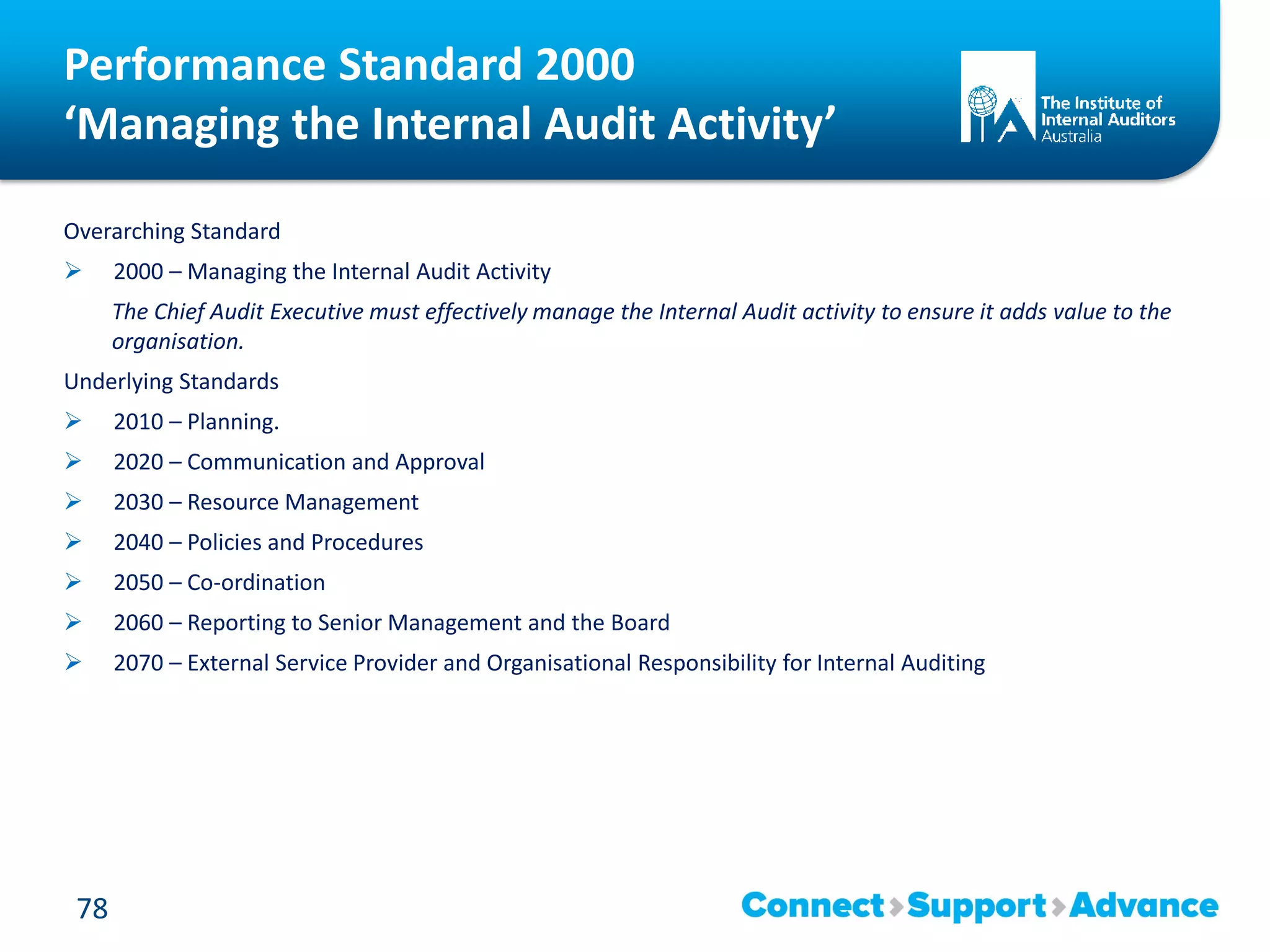 Performance Standard 2000
‘Managing the Internal Audit Activity’
Overarching Standard
 2000 – Managing the Internal Audit Activity
The Chief Audit Executive must effectively manage the Internal Audit activity to ensure it adds value to the
organisation.
Underlying Standards
 2010 – Planning.
 2020 – Communication and Approval
 2030 – Resource Management
 2040 – Policies and Procedures
 2050 – Co-ordination
 2060 – Reporting to Senior Management and the Board
 2070 – External Service Provider and Organisational Responsibility for Internal Auditing
78
 