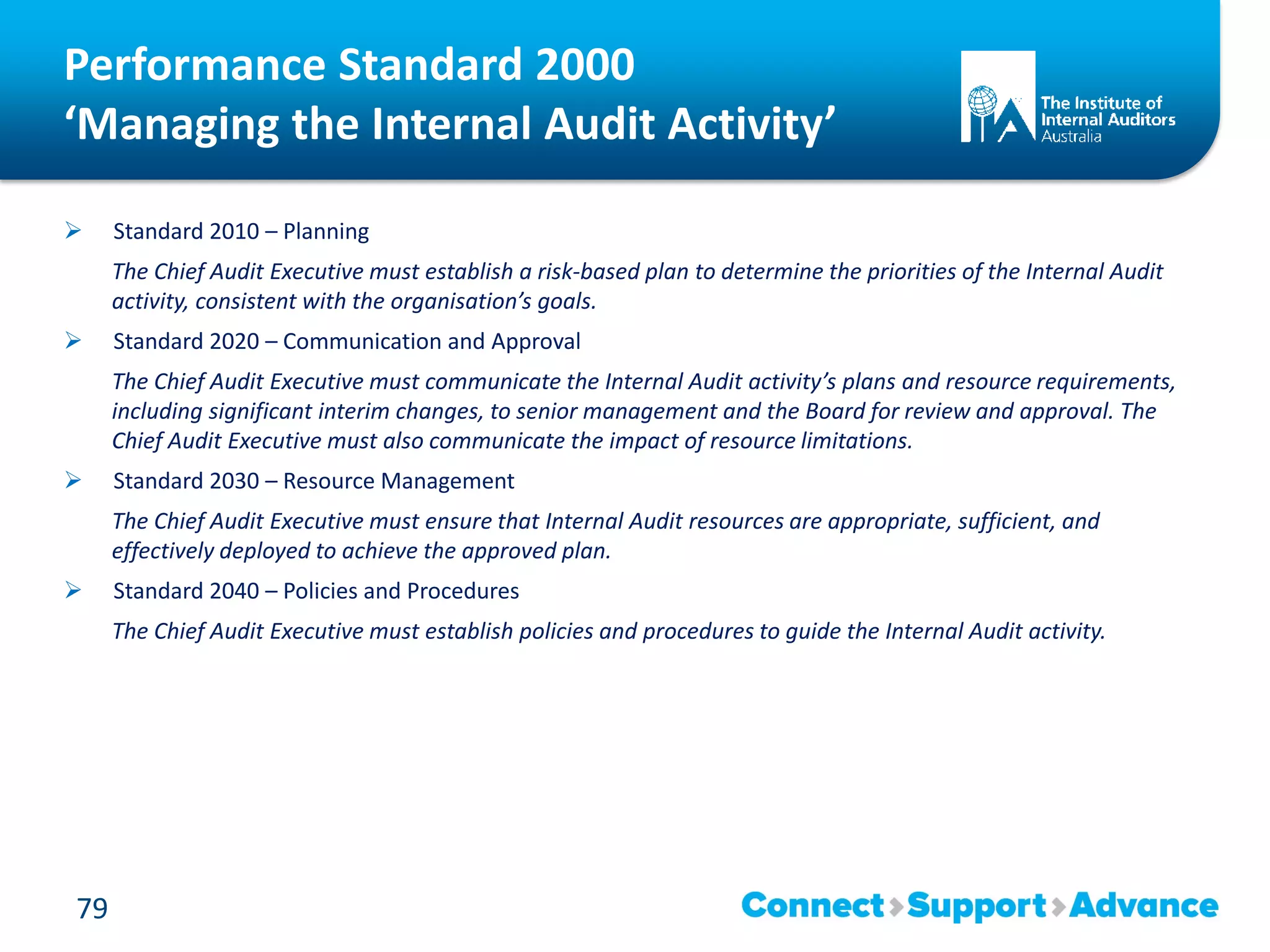 Performance Standard 2000
‘Managing the Internal Audit Activity’
 Standard 2010 – Planning
The Chief Audit Executive must establish a risk-based plan to determine the priorities of the Internal Audit
activity, consistent with the organisation’s goals.
 Standard 2020 – Communication and Approval
The Chief Audit Executive must communicate the Internal Audit activity’s plans and resource requirements,
including significant interim changes, to senior management and the Board for review and approval. The
Chief Audit Executive must also communicate the impact of resource limitations.
 Standard 2030 – Resource Management
The Chief Audit Executive must ensure that Internal Audit resources are appropriate, sufficient, and
effectively deployed to achieve the approved plan.
 Standard 2040 – Policies and Procedures
The Chief Audit Executive must establish policies and procedures to guide the Internal Audit activity.
79
 