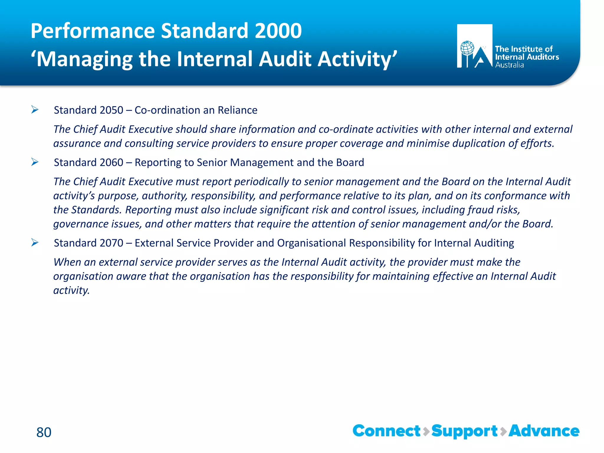 Performance Standard 2000
‘Managing the Internal Audit Activity’
 Standard 2050 – Co-ordination an Reliance
The Chief Audit Executive should share information and co-ordinate activities with other internal and external
assurance and consulting service providers to ensure proper coverage and minimise duplication of efforts.
 Standard 2060 – Reporting to Senior Management and the Board
The Chief Audit Executive must report periodically to senior management and the Board on the Internal Audit
activity’s purpose, authority, responsibility, and performance relative to its plan, and on its conformance with
the Standards. Reporting must also include significant risk and control issues, including fraud risks,
governance issues, and other matters that require the attention of senior management and/or the Board.
 Standard 2070 – External Service Provider and Organisational Responsibility for Internal Auditing
When an external service provider serves as the Internal Audit activity, the provider must make the
organisation aware that the organisation has the responsibility for maintaining effective an Internal Audit
activity.
80
 