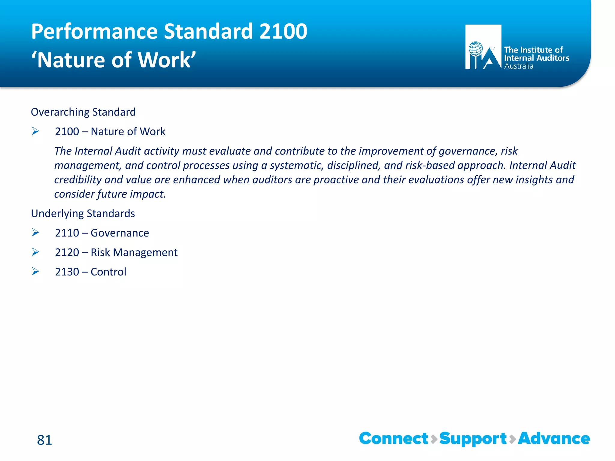 Performance Standard 2100
‘Nature of Work’
Overarching Standard
 2100 – Nature of Work
The Internal Audit activity must evaluate and contribute to the improvement of governance, risk
management, and control processes using a systematic, disciplined, and risk-based approach. Internal Audit
credibility and value are enhanced when auditors are proactive and their evaluations offer new insights and
consider future impact.
Underlying Standards
 2110 – Governance
 2120 – Risk Management
 2130 – Control
81
 