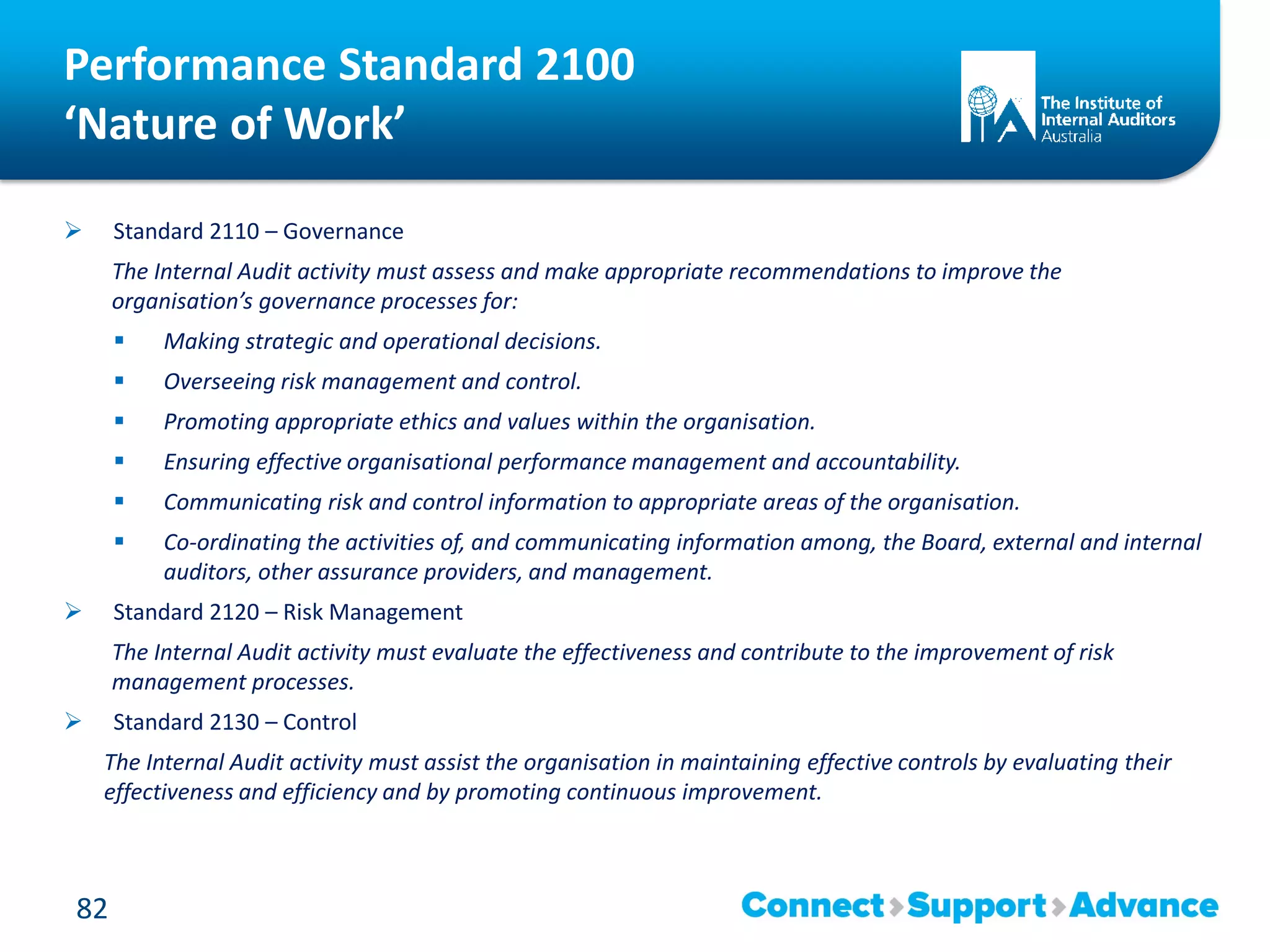 Performance Standard 2100
‘Nature of Work’
 Standard 2110 – Governance
The Internal Audit activity must assess and make appropriate recommendations to improve the
organisation’s governance processes for:
 Making strategic and operational decisions.
 Overseeing risk management and control.
 Promoting appropriate ethics and values within the organisation.
 Ensuring effective organisational performance management and accountability.
 Communicating risk and control information to appropriate areas of the organisation.
 Co-ordinating the activities of, and communicating information among, the Board, external and internal
auditors, other assurance providers, and management.
 Standard 2120 – Risk Management
The Internal Audit activity must evaluate the effectiveness and contribute to the improvement of risk
management processes.
 Standard 2130 – Control
The Internal Audit activity must assist the organisation in maintaining effective controls by evaluating their
effectiveness and efficiency and by promoting continuous improvement.
82
 