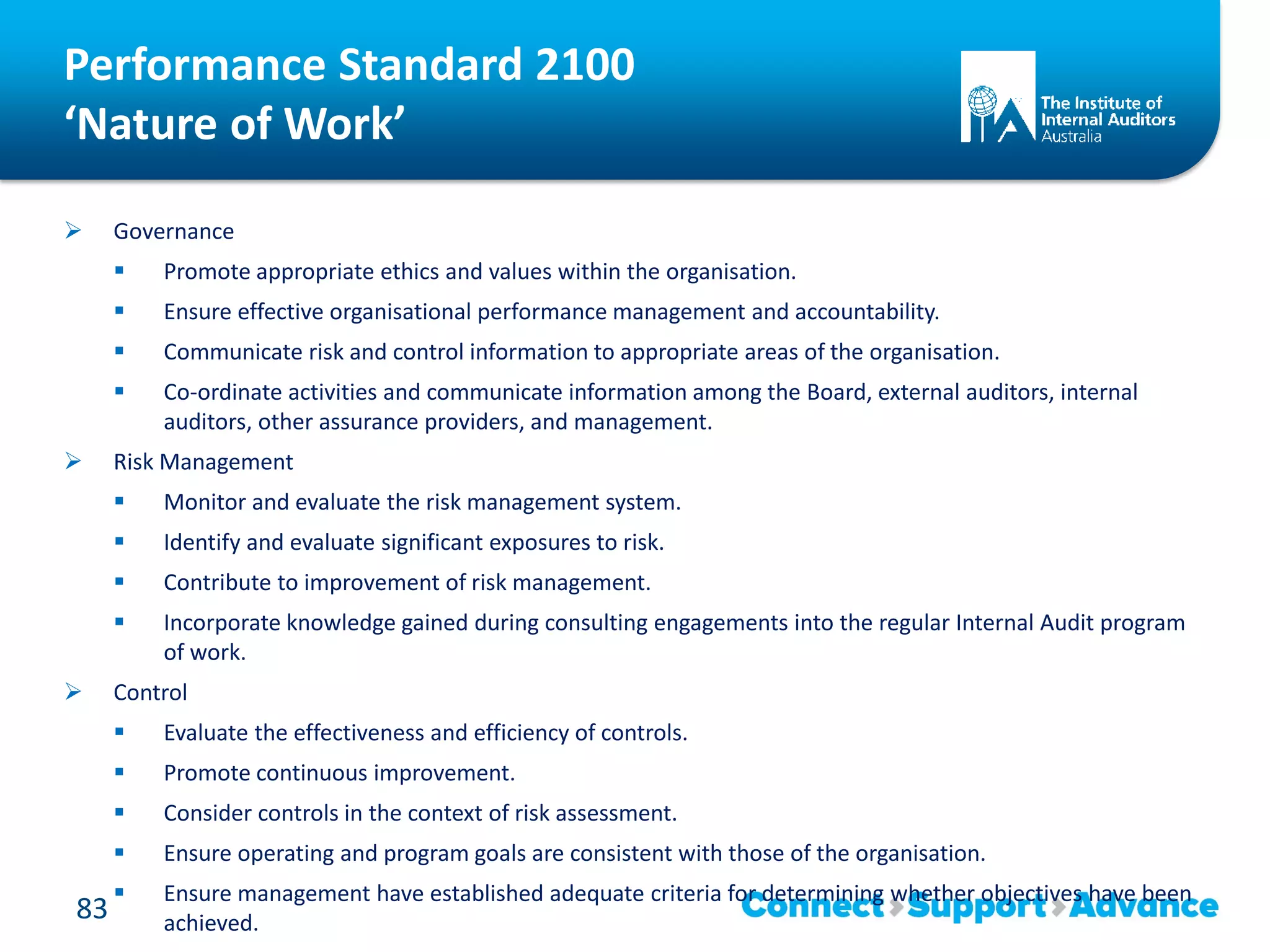 Performance Standard 2100
‘Nature of Work’
 Governance
 Promote appropriate ethics and values within the organisation.
 Ensure effective organisational performance management and accountability.
 Communicate risk and control information to appropriate areas of the organisation.
 Co-ordinate activities and communicate information among the Board, external auditors, internal
auditors, other assurance providers, and management.
 Risk Management
 Monitor and evaluate the risk management system.
 Identify and evaluate significant exposures to risk.
 Contribute to improvement of risk management.
 Incorporate knowledge gained during consulting engagements into the regular Internal Audit program
of work.
 Control
 Evaluate the effectiveness and efficiency of controls.
 Promote continuous improvement.
 Consider controls in the context of risk assessment.
 Ensure operating and program goals are consistent with those of the organisation.
 Ensure management have established adequate criteria for determining whether objectives have been
achieved.
83
 