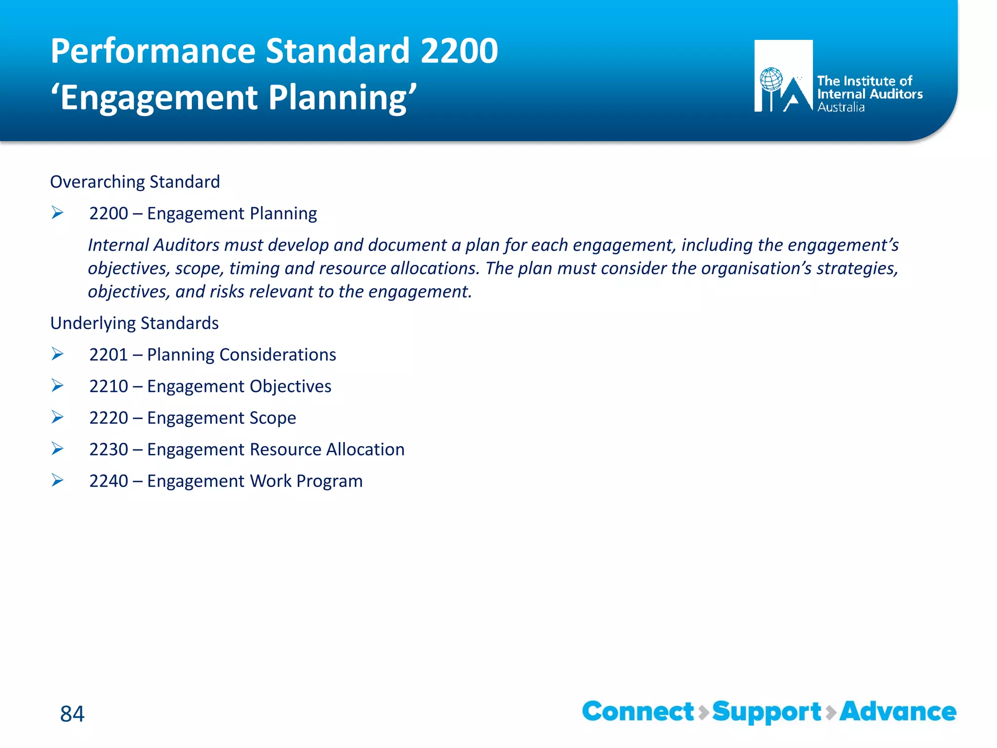Performance Standard 2200
‘Engagement Planning’
Overarching Standard
 2200 – Engagement Planning
Internal Auditors must develop and document a plan for each engagement, including the engagement’s
objectives, scope, timing and resource allocations. The plan must consider the organisation’s strategies,
objectives, and risks relevant to the engagement.
Underlying Standards
 2201 – Planning Considerations
 2210 – Engagement Objectives
 2220 – Engagement Scope
 2230 – Engagement Resource Allocation
 2240 – Engagement Work Program
84
 