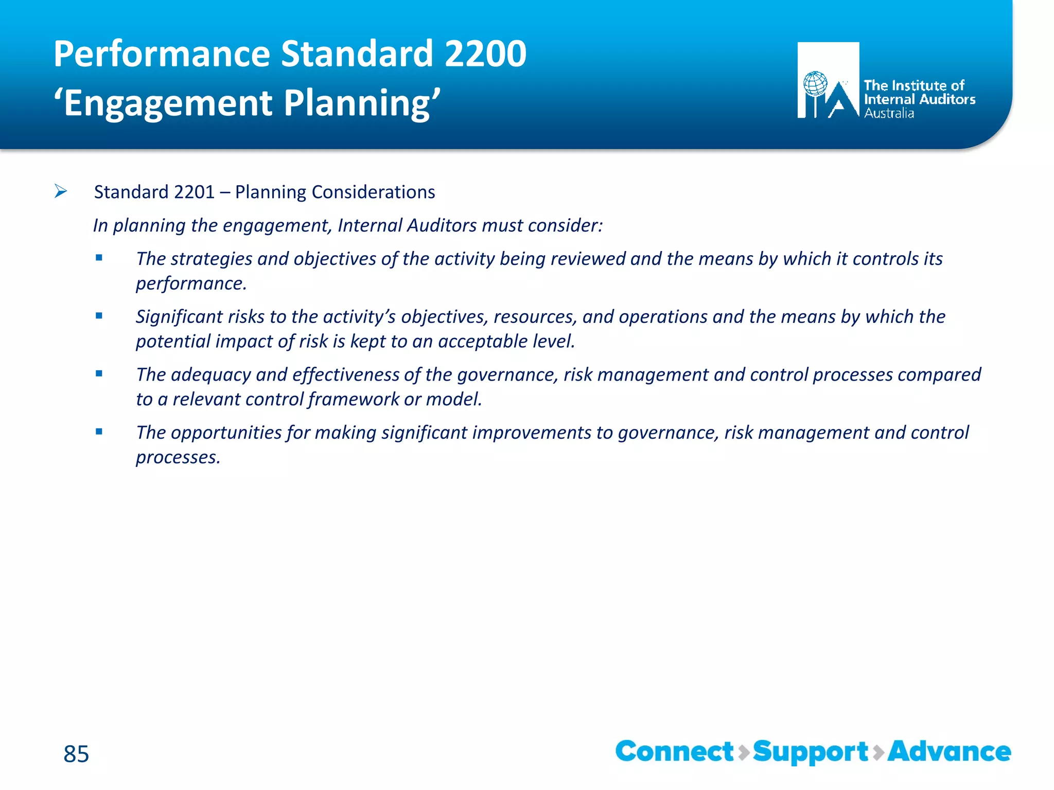 Performance Standard 2200
‘Engagement Planning’
 Standard 2201 – Planning Considerations
In planning the engagement, Internal Auditors must consider:
 The strategies and objectives of the activity being reviewed and the means by which it controls its
performance.
 Significant risks to the activity’s objectives, resources, and operations and the means by which the
potential impact of risk is kept to an acceptable level.
 The adequacy and effectiveness of the governance, risk management and control processes compared
to a relevant control framework or model.
 The opportunities for making significant improvements to governance, risk management and control
processes.
85
 