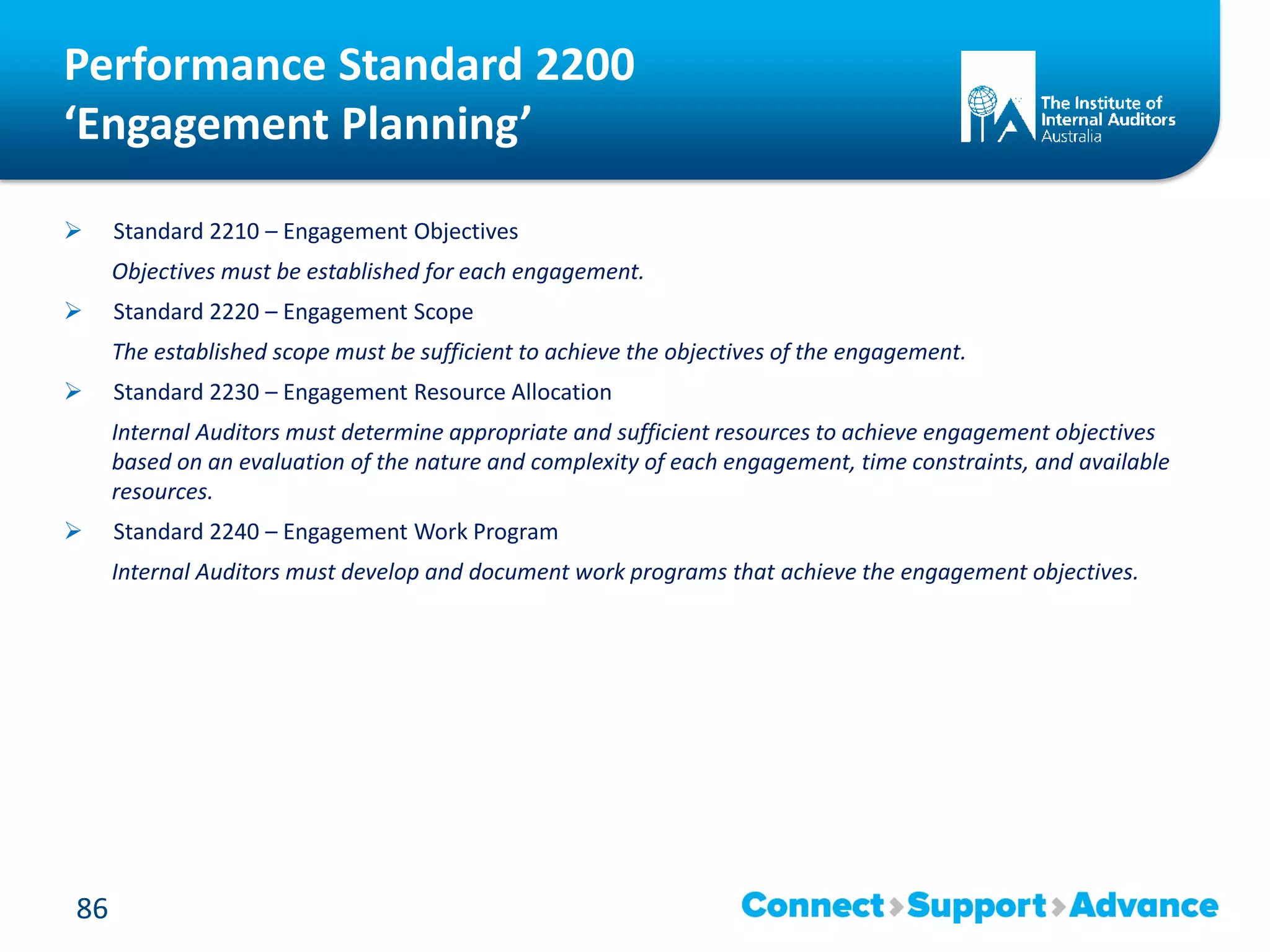 Performance Standard 2200
‘Engagement Planning’
 Standard 2210 – Engagement Objectives
Objectives must be established for each engagement.
 Standard 2220 – Engagement Scope
The established scope must be sufficient to achieve the objectives of the engagement.
 Standard 2230 – Engagement Resource Allocation
Internal Auditors must determine appropriate and sufficient resources to achieve engagement objectives
based on an evaluation of the nature and complexity of each engagement, time constraints, and available
resources.
 Standard 2240 – Engagement Work Program
Internal Auditors must develop and document work programs that achieve the engagement objectives.
86
 