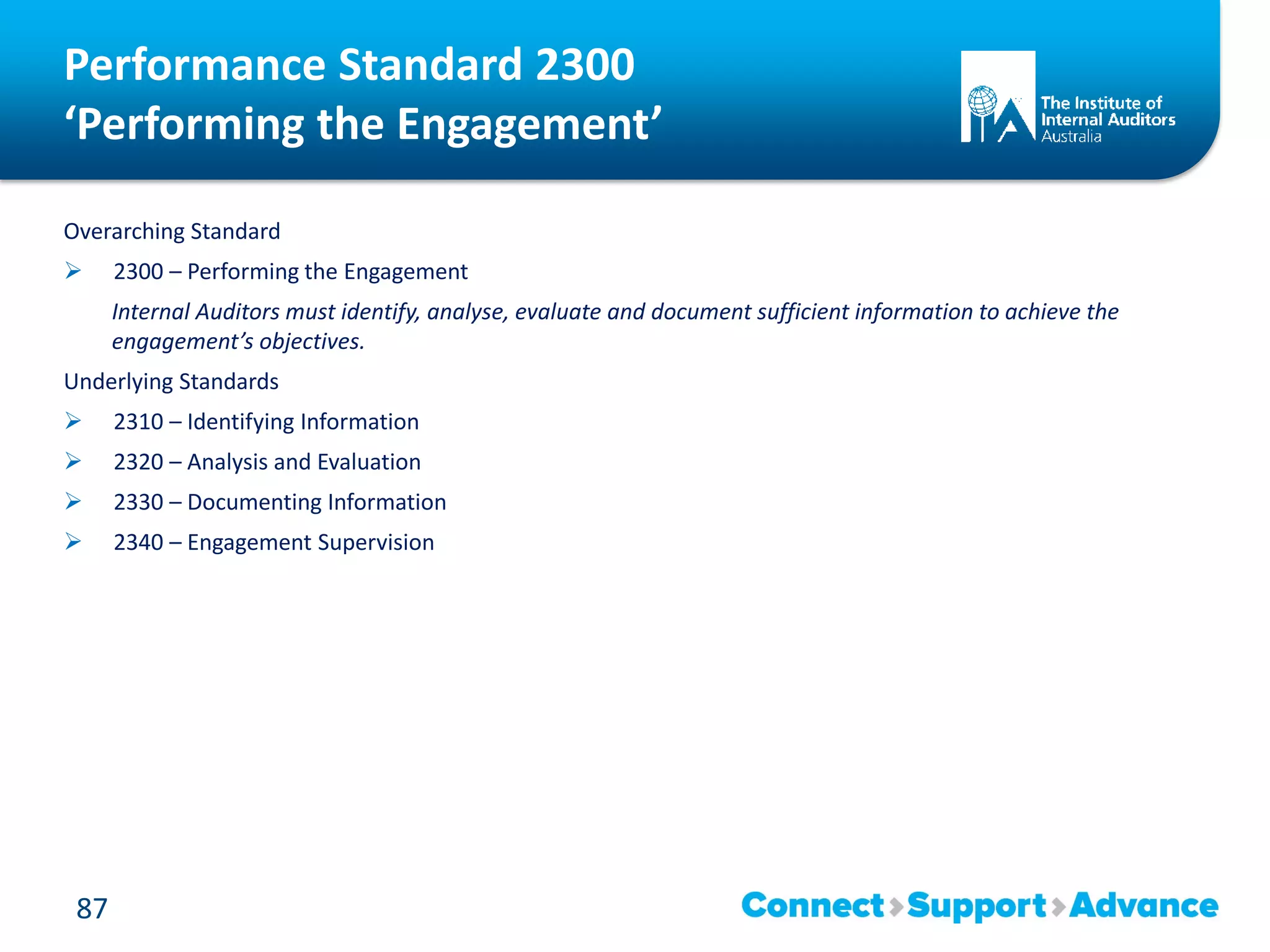 Performance Standard 2300
‘Performing the Engagement’
Overarching Standard
 2300 – Performing the Engagement
Internal Auditors must identify, analyse, evaluate and document sufficient information to achieve the
engagement’s objectives.
Underlying Standards
 2310 – Identifying Information
 2320 – Analysis and Evaluation
 2330 – Documenting Information
 2340 – Engagement Supervision
87
 