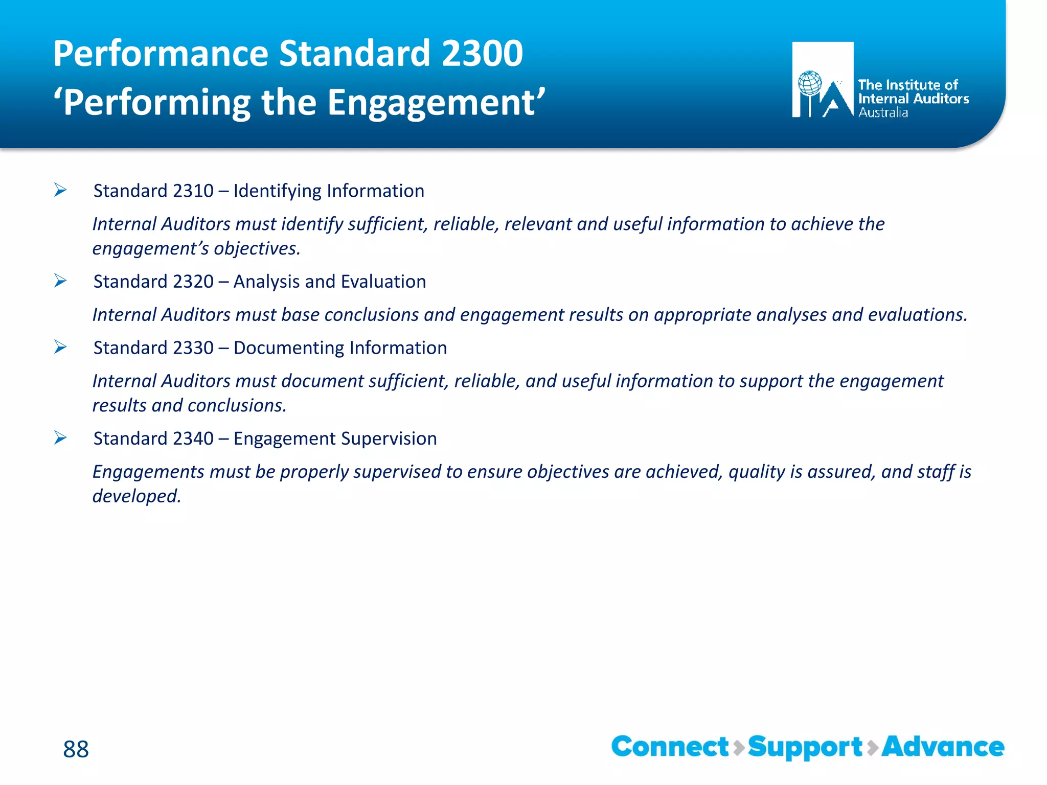 Performance Standard 2300
‘Performing the Engagement’
 Standard 2310 – Identifying Information
Internal Auditors must identify sufficient, reliable, relevant and useful information to achieve the
engagement’s objectives.
 Standard 2320 – Analysis and Evaluation
Internal Auditors must base conclusions and engagement results on appropriate analyses and evaluations.
 Standard 2330 – Documenting Information
Internal Auditors must document sufficient, reliable, and useful information to support the engagement
results and conclusions.
 Standard 2340 – Engagement Supervision
Engagements must be properly supervised to ensure objectives are achieved, quality is assured, and staff is
developed.
88
 