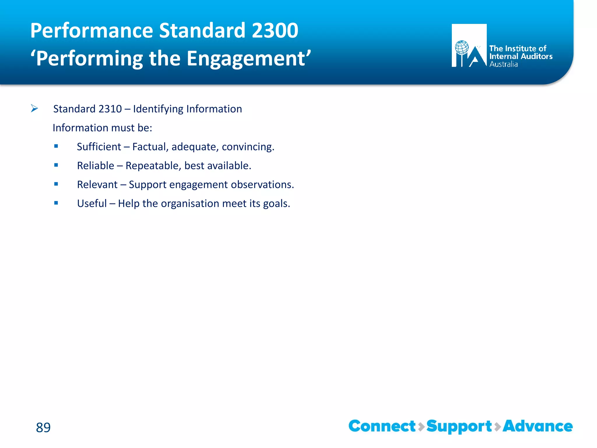 Performance Standard 2300
‘Performing the Engagement’
 Standard 2310 – Identifying Information
Information must be:
 Sufficient – Factual, adequate, convincing.
 Reliable – Repeatable, best available.
 Relevant – Support engagement observations.
 Useful – Help the organisation meet its goals.
89
 