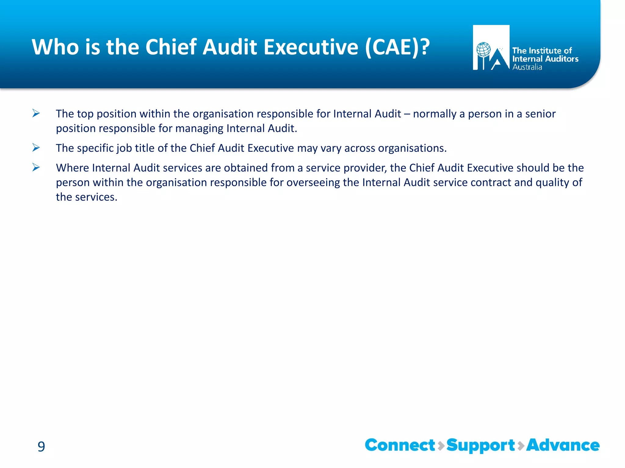 Who is the Chief Audit Executive (CAE)?
 The top position within the organisation responsible for Internal Audit – normally a person in a senior
position responsible for managing Internal Audit.
 The specific job title of the Chief Audit Executive may vary across organisations.
 Where Internal Audit services are obtained from a service provider, the Chief Audit Executive should be the
person within the organisation responsible for overseeing the Internal Audit service contract and quality of
the services.
9
 