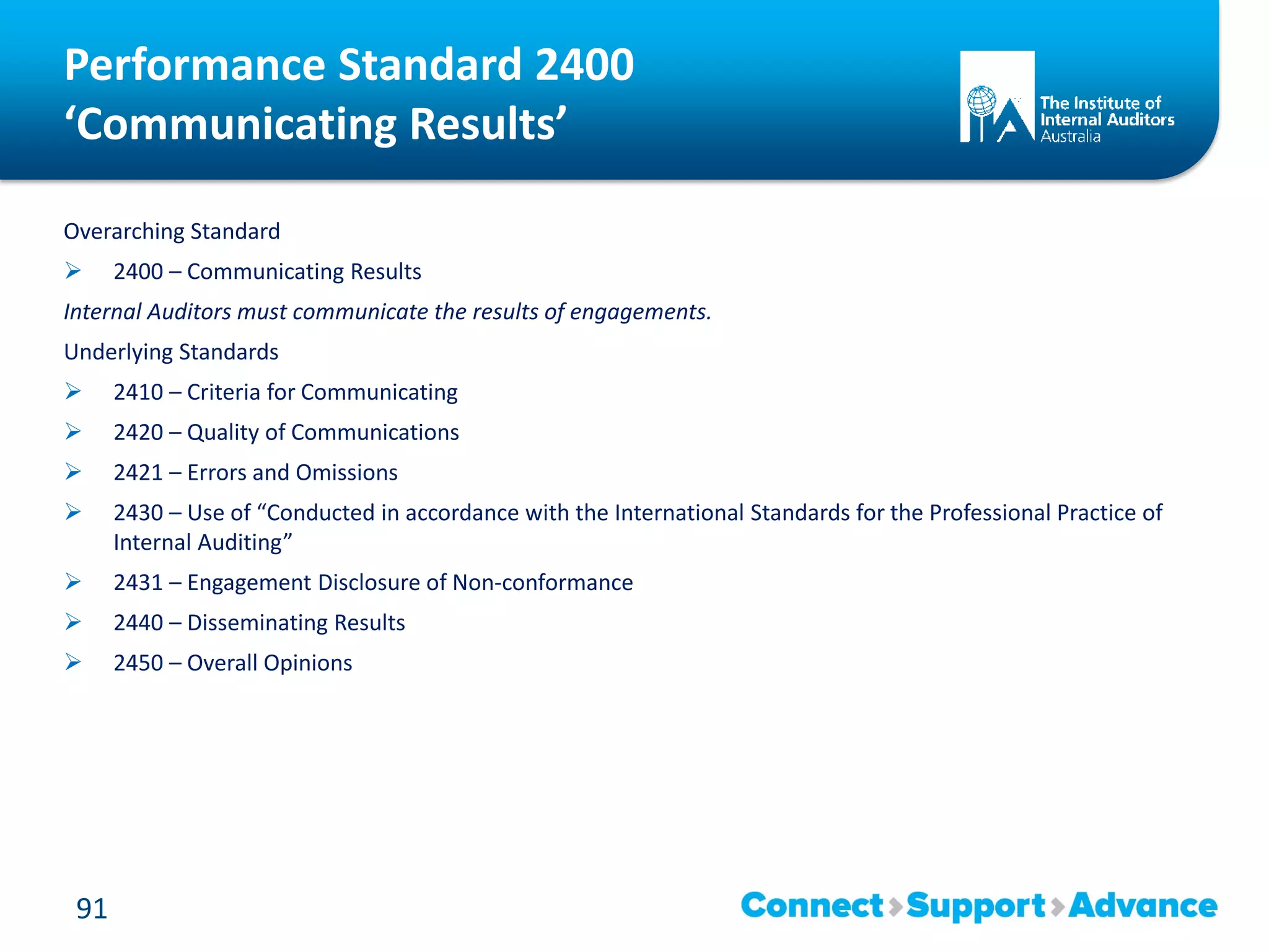 Performance Standard 2400
‘Communicating Results’
Overarching Standard
 2400 – Communicating Results
Internal Auditors must communicate the results of engagements.
Underlying Standards
 2410 – Criteria for Communicating
 2420 – Quality of Communications
 2421 – Errors and Omissions
 2430 – Use of “Conducted in accordance with the International Standards for the Professional Practice of
Internal Auditing”
 2431 – Engagement Disclosure of Non-conformance
 2440 – Disseminating Results
 2450 – Overall Opinions
91
 