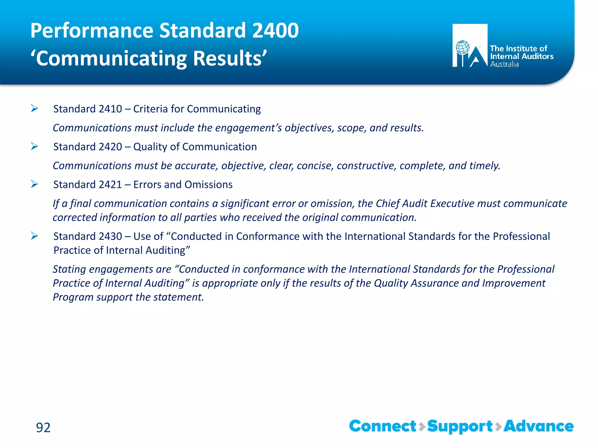 Performance Standard 2400
‘Communicating Results’
 Standard 2410 – Criteria for Communicating
Communications must include the engagement’s objectives, scope, and results.
 Standard 2420 – Quality of Communication
Communications must be accurate, objective, clear, concise, constructive, complete, and timely.
 Standard 2421 – Errors and Omissions
If a final communication contains a significant error or omission, the Chief Audit Executive must communicate
corrected information to all parties who received the original communication.
 Standard 2430 – Use of “Conducted in Conformance with the International Standards for the Professional
Practice of Internal Auditing”
Stating engagements are “Conducted in conformance with the International Standards for the Professional
Practice of Internal Auditing” is appropriate only if the results of the Quality Assurance and Improvement
Program support the statement.
92
 