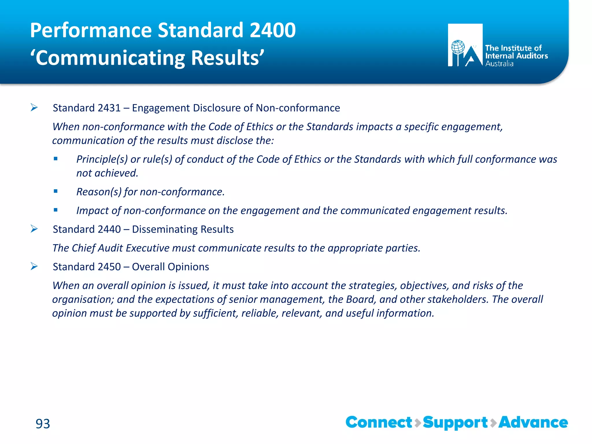 Performance Standard 2400
‘Communicating Results’
 Standard 2431 – Engagement Disclosure of Non-conformance
When non-conformance with the Code of Ethics or the Standards impacts a specific engagement,
communication of the results must disclose the:
 Principle(s) or rule(s) of conduct of the Code of Ethics or the Standards with which full conformance was
not achieved.
 Reason(s) for non-conformance.
 Impact of non-conformance on the engagement and the communicated engagement results.
 Standard 2440 – Disseminating Results
The Chief Audit Executive must communicate results to the appropriate parties.
 Standard 2450 – Overall Opinions
When an overall opinion is issued, it must take into account the strategies, objectives, and risks of the
organisation; and the expectations of senior management, the Board, and other stakeholders. The overall
opinion must be supported by sufficient, reliable, relevant, and useful information.
93
 