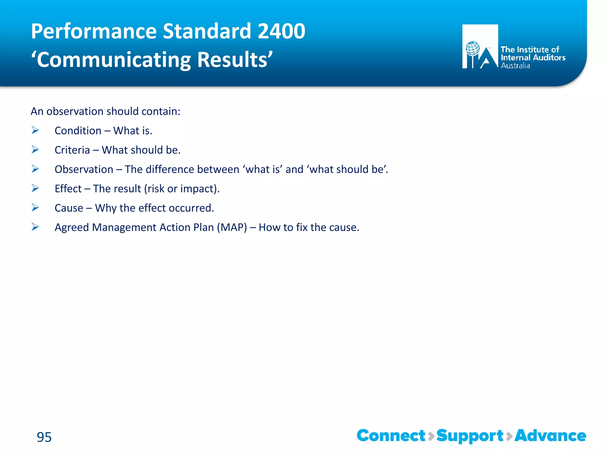 Performance Standard 2400
‘Communicating Results’
An observation should contain:
 Condition – What is.
 Criteria – What should be.
 Observation – The difference between ‘what is’ and ‘what should be’.
 Effect – The result (risk or impact).
 Cause – Why the effect occurred.
 Agreed Management Action Plan (MAP) – How to fix the cause.
95
 