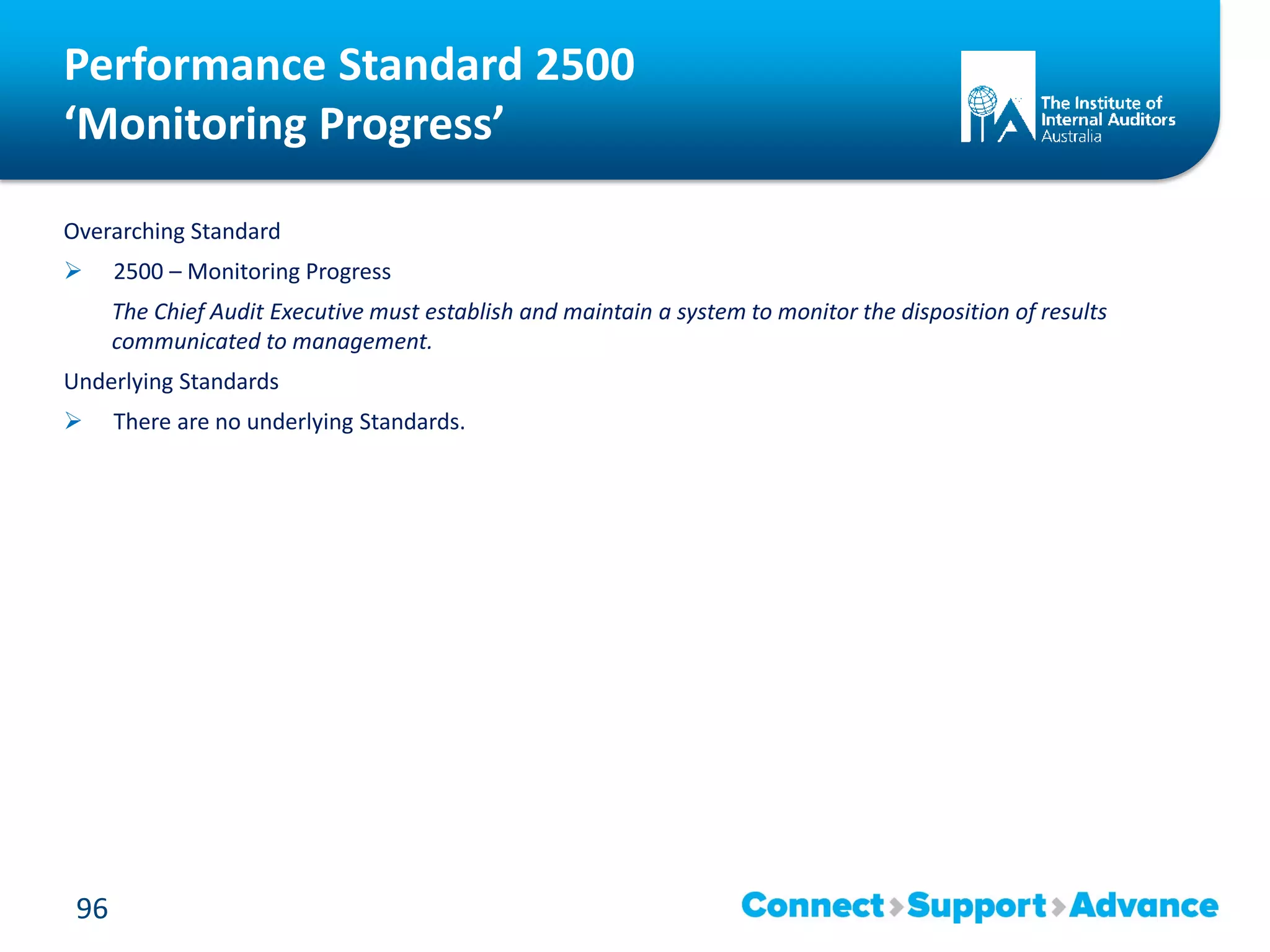 Performance Standard 2500
‘Monitoring Progress’
Overarching Standard
 2500 – Monitoring Progress
The Chief Audit Executive must establish and maintain a system to monitor the disposition of results
communicated to management.
Underlying Standards
 There are no underlying Standards.
96
 