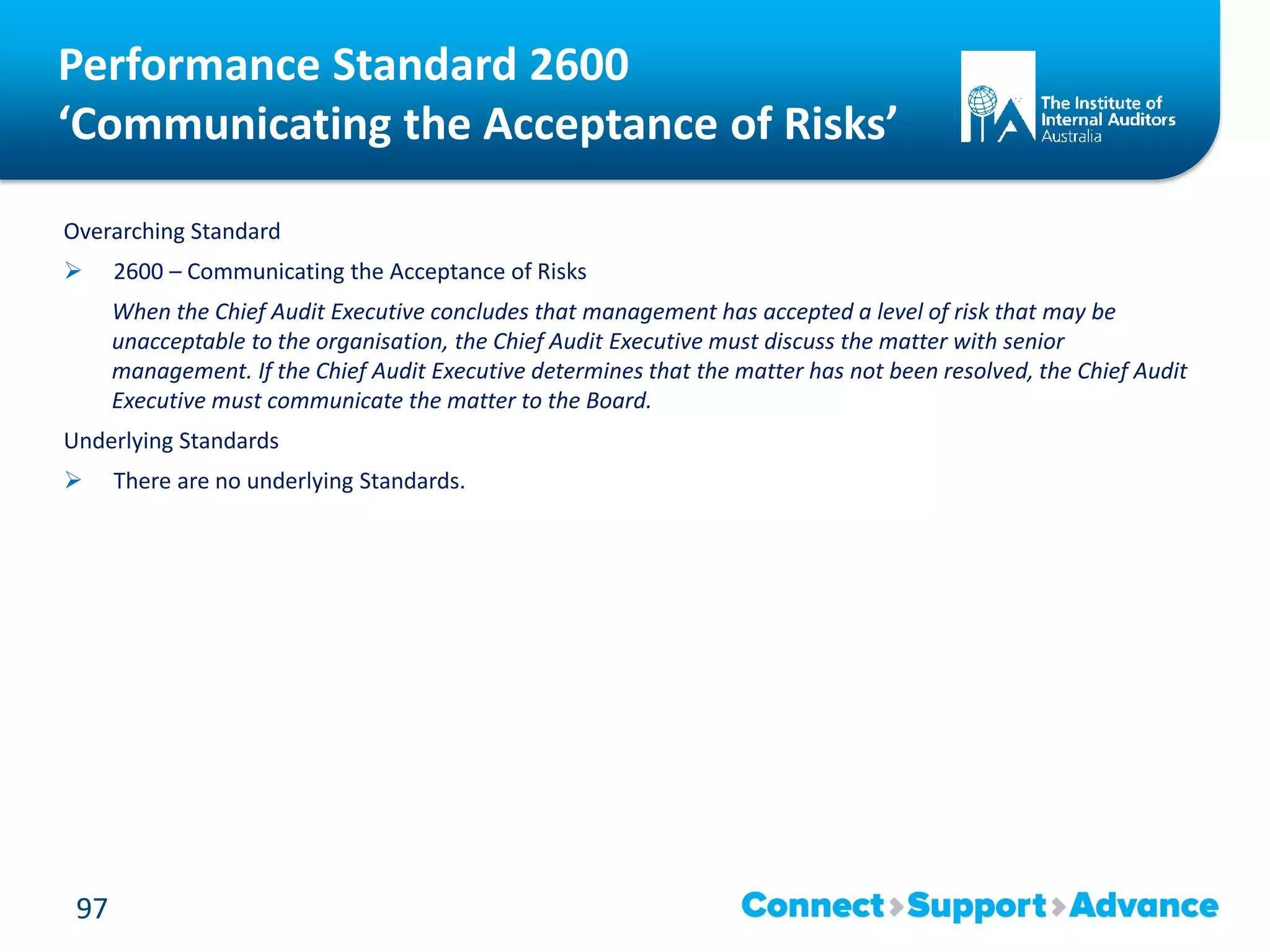 Performance Standard 2600
‘Communicating the Acceptance of Risks’
Overarching Standard
 2600 – Communicating the Acceptance of Risks
When the Chief Audit Executive concludes that management has accepted a level of risk that may be
unacceptable to the organisation, the Chief Audit Executive must discuss the matter with senior
management. If the Chief Audit Executive determines that the matter has not been resolved, the Chief Audit
Executive must communicate the matter to the Board.
Underlying Standards
 There are no underlying Standards.
97
 