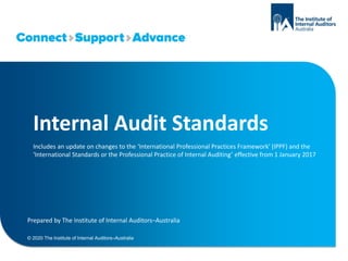 Internal Audit Standards
Includes an update on changes to the ‘International Professional Practices Framework’ (IPPF) and the
‘International Standards or the Professional Practice of Internal Auditing’ effective from 1 January 2017
Prepared by The Institute of Internal Auditors–Australia
© 2020 The Institute of Internal Auditors–Australia
 