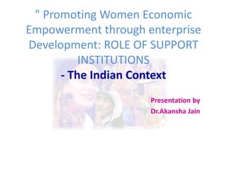 " Promoting Women Economic
Empowerment through enterprise
Development: ROLE OF SUPPORT
INSTITUTIONS
- The Indian Context
Presentation by
Dr.Akansha Jain
 