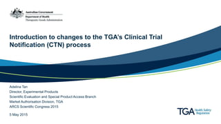 Introduction to changes to the TGA’s Clinical Trial
Notification (CTN) process
Adelina Tan
Director, Experimental Products
Scientific Evaluation and Special Product Access Branch
Market Authorisation Division, TGA
ARCS Scientific Congress 2015
5 May 2015
 