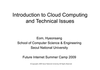 Introduction to Cloud Computing
      and Technical Issues


             Eom, Hyeonsang
 School of Computer Science & Engineering
         Seoul National University

    Future Internet Summer Camp 2009
                              p
        ©Copyrights 2009 Seoul National University All Rights Reserved
 