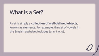 2
What is a Set?
A set is simply a collection of well-defined objects,
known as elements. For example, the set of vowels in
the English alphabet includes {a, e, i, o, u}.
 