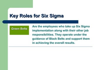 Key Roles for Six Sigma

              Are the employees who take up Six Sigma
Green Belts
              implementation along with their other job
              responsibilities. They operate under the
              guidance of Black Belts and support them
              in achieving the overall results.
 