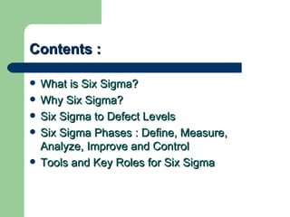 Contents :

   What is Six Sigma?
   Why Six Sigma?
   Six Sigma to Defect Levels
   Six Sigma Phases : Define, Measure,
    Analyze, Improve and Control
   Tools and Key Roles for Six Sigma
 