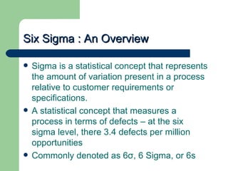 Six Sigma : An Overview

   Sigma is a statistical concept that represents
    the amount of variation present in a process
    relative to customer requirements or
    specifications.
   A statistical concept that measures a
    process in terms of defects – at the six
    sigma level, there 3.4 defects per million
    opportunities
   Commonly denoted as 6σ, 6 Sigma, or 6s
 
