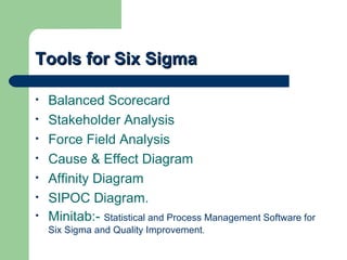 Tools for Six Sigma

•   Balanced Scorecard
•   Stakeholder Analysis
•   Force Field Analysis
•   Cause & Effect Diagram
•   Affinity Diagram
•   SIPOC Diagram.
•   Minitab:- Statistical and Process Management Software for
    Six Sigma and Quality Improvement.
 