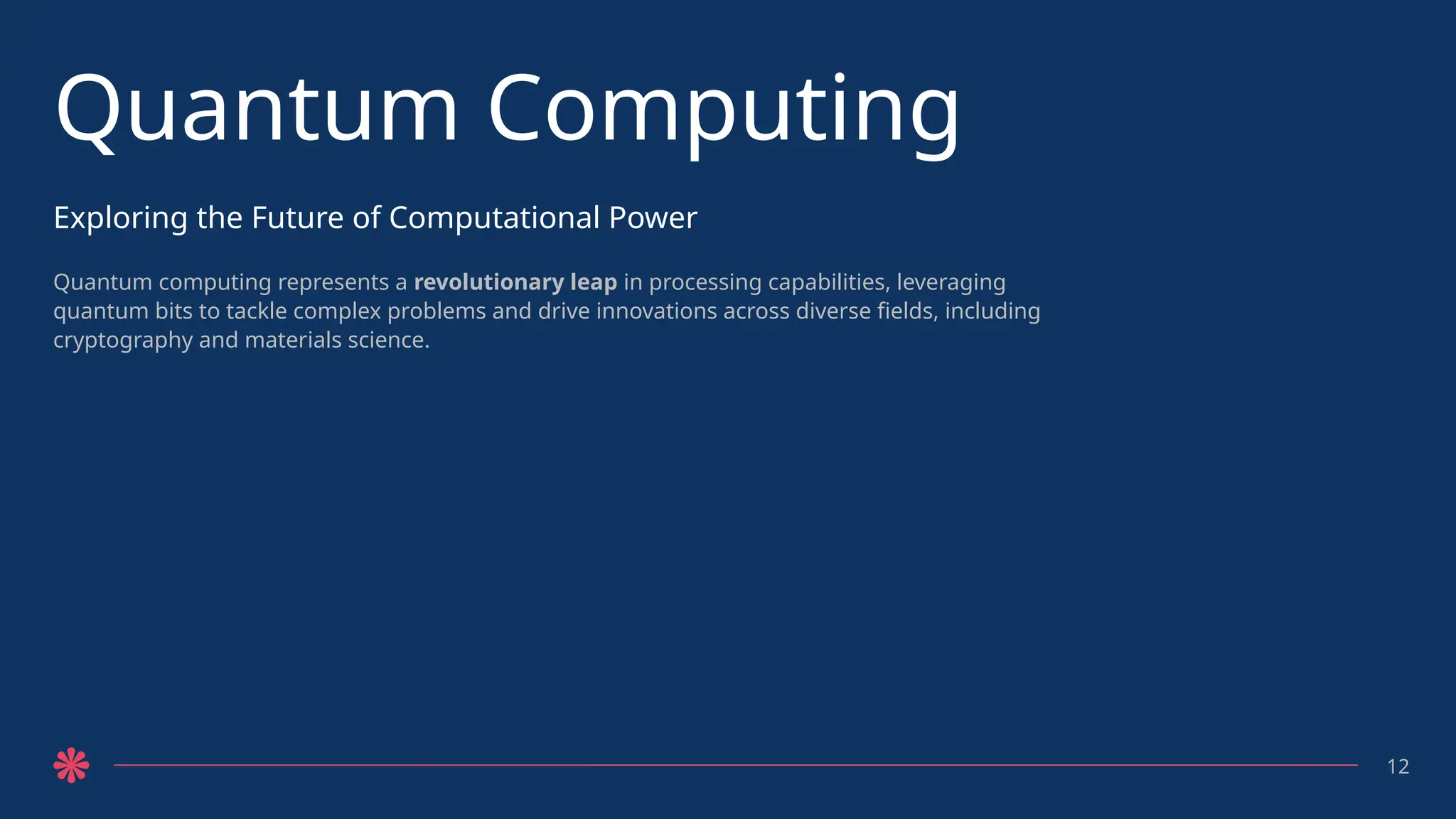 Quantum Computing
Exploring the Future of Computational Power
Quantum computing represents a revolutionary leap in processing capabilities, leveraging
quantum bits to tackle complex problems and drive innovations across diverse fields, including
cryptography and materials science.
12
 