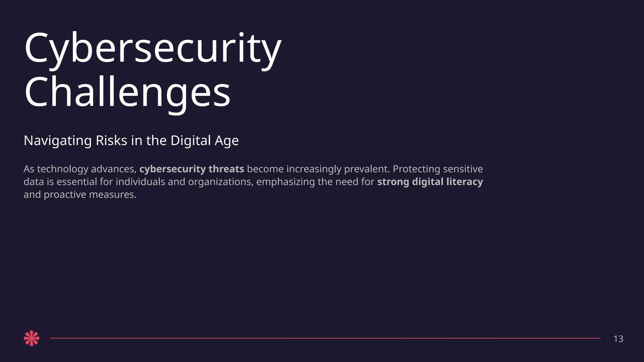 Cybersecurity
Challenges
Navigating Risks in the Digital Age
As technology advances, cybersecurity threats become increasingly prevalent. Protecting sensitive
data is essential for individuals and organizations, emphasizing the need for strong digital literacy
and proactive measures.
13
 