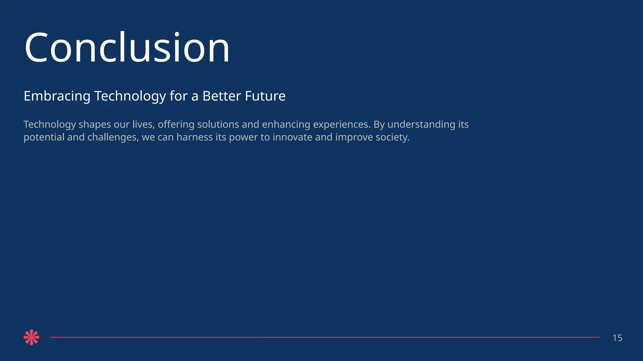 Conclusion
Embracing Technology for a Better Future
Technology shapes our lives, offering solutions and enhancing experiences. By understanding its
potential and challenges, we can harness its power to innovate and improve society.
15
 