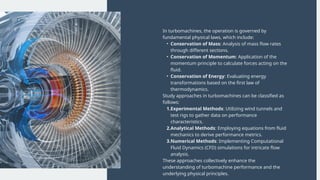 In turbomachines, the operation is governed by
fundamental physical laws, which include:
• Conservation of Mass: Analysis of mass flow rates
through different sections.
• Conservation of Momentum: Application of the
momentum principle to calculate forces acting on the
fluid.
• Conservation of Energy: Evaluating energy
transformations based on the first law of
thermodynamics.
Study approaches in turbomachines can be classified as
follows:
1.Experimental Methods: Utilizing wind tunnels and
test rigs to gather data on performance
characteristics.
2.Analytical Methods: Employing equations from fluid
mechanics to derive performance metrics.
3.Numerical Methods: Implementing Computational
Fluid Dynamics (CFD) simulations for intricate flow
analysis.
These approaches collectively enhance the
understanding of turbomachine performance and the
underlying physical principles.
 