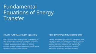 Fundamental
Equations of Energy
Transfer
Euler's turbomachinery equation relates the work done on a
fluid to the changes in velocity. This equation is critical for
analyzing the performance of turbomachines, as it
quantifies the energy transfer that occurs, allowing
engineers to design more efficient systems through precise
calculations of energy input and output.
EULER'S TURBOMACHINERY EQUATION
The head developed by a turbomachine is a measure of the
energy imparted to the fluid, expressed typically in terms of
height. This concept is essential for understanding how
effectively a machine can elevate fluid, influencing its
operational efficiency and performance in various
applications, like pumping and power generation.
HEAD DEVELOPED IN TURBOMACHINES
 