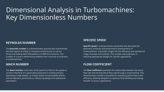 The Mach number is the ratio of the speed of a fluid to the speed of
sound in that fluid. It is particularly important in turbomachinery
operating at high speeds, as it helps assess compressibility effects
and aerodynamic performance, influencing design and operational
parameters.
MACH NUMBER
The flow coefficient quantifies the relationship between the actual
flow rate and the theoretical flow rate through a turbomachine. This
dimensionless number is essential for evaluating performance and
efficiency, allowing designers to optimize fluid handling and energy
transfer in various applications.
FLOW COEFFICIENT
The Reynolds number is a dimensionless quantity that characterizes
the flow regime of a fluid. It compares inertial forces to viscous
forces and helps predict flow patterns in different scenarios. This
number is crucial in determining whether flow is laminar or turbulent
in turbomachines.
REYNOLDS NUMBER
Specific speed is a dimensionless parameter that describes the
geometric similarity and performance characteristics of
turbomachines. It provides insight into the efficiency and operational
range of pumps and turbines. This number aids engineers in
selecting appropriate designs for specific applications.
SPECIFIC SPEED
Dimensional Analysis in Turbomachines:
Key Dimensionless Numbers
 