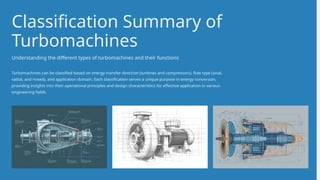 Turbomachines can be classified based on energy transfer direction (turbines and compressors), flow type (axial,
radial, and mixed), and application domain. Each classification serves a unique purpose in energy conversion,
providing insights into their operational principles and design characteristics for effective application in various
engineering fields.
Classification Summary of
Turbomachines
Understanding the different types of turbomachines and their functions
 